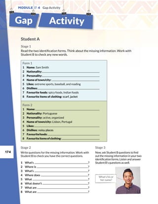 174
Module // 4 Gap Activity
Student A
Stage 1
Read the two identification forms. Think about the missing information. Work with
Student B to check any new words.
What’s his or
her name?
Stage 2
Write questions for the missing information. Work with
Student B to check you have the correct questions.
Stage 3
Now, ask Student B questions to find
out the missing information in your two
identification forms. Listen and answer
Student B’s questions as well.1	What’s ?
2	 Where is ?
3	What’s ?
4	 Where does ?
5	What ?
6	 What doesn’t ?
7	 What are ?
8	 What are ?
Form 1
1	 Name: Sam Smith
2	 Nationality:
3	 Personality:
4	 Name of town/city:
5	 Likes: extreme sports, baseball, and reading
6	 Dislikes:
7	 Favourite foods: spicy foods, Indian foods
8	 Favourite items of clothing: scarf, jacket
Form 2
1	 Name:
2	 Nationality: Portuguese
3	 Personality: active, organized
4	 Name of town/city: Lisbon, Portugal
5	 Likes:
6	 Dislikes: noisy places
7	 Favouritefoods:
8	 Favouriteitemsofclothing:
Gap Activity
 