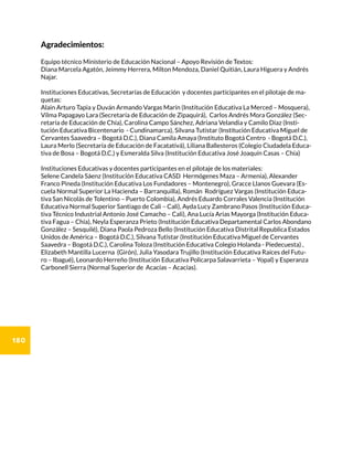 180
Agradecimientos:
Equipo técnico Ministerio de Educación Nacional – Apoyo Revisión de Textos:
Diana Marcela Agatón, Jeimmy Herrera, Milton Mendoza, Daniel Quitián, Laura Higuera y Andrés
Najar.
Instituciones Educativas, Secretarías de Educación y docentes participantes en el pilotaje de ma-
quetas:
Alain Arturo Tapia y Duván Armando Vargas Marín (Institución Educativa La Merced – Mosquera),
Vilma Papagayo Lara (Secretaría de Educación de Zipaquirá), Carlos Andrés Mora González (Sec-
retaría de Educación de Chía), Carolina Campo Sánchez, Adriana Velandia y Camilo Díaz (Insti-
tución Educativa Bicentenario - Cundinamarca), Silvana Tutistar (Institución Educativa Miguel de
Cervantes Saavedra – Bogotá D.C.), Diana Camila Amaya (Instituto Bogotá Centro - Bogotá D.C.),
Laura Merlo (Secretaría de Educación de Facatativá), Liliana Ballesteros (Colegio Ciudadela Educa-
tiva de Bosa – Bogotá D.C.) y Esmeralda Silva (Institución Educativa José Joaquín Casas – Chía)
Instituciones Educativas y docentes participantes en el pilotaje de los materiales:
Selene Candela Sáenz (Institución Educativa CASD Hermógenes Maza – Armenia), Alexander
Franco Pineda (Institución Educativa Los Fundadores – Montenegro), Gracce Llanos Guevara (Es-
cuela Normal Superior La Hacienda – Barranquilla), Román Rodríguez Vargas (Institución Educa-
tiva San Nicolás de Tolentino – Puerto Colombia), Andrés Eduardo Corrales Valencia (Institución
Educativa Normal Superior Santiago de Cali – Cali), Ayda Lucy Zambrano Pasos (Institución Educa-
tiva Técnico Industrial Antonio José Camacho – Cali), Ana Lucía Arias Mayorga (Institución Educa-
tiva Fagua – Chía), Neyla Esperanza Prieto (Institución Educativa Departamental Carlos Abondano
González – Sesquilé), Diana Paola Pedroza Bello (Institución Educativa Distrital Republica Estados
Unidos de América – Bogotá D.C.), Silvana Tutistar (Institución Educativa Miguel de Cervantes
Saavedra – Bogotá D.C.), Carolina Toloza (Institución Educativa Colegio Holanda - Piedecuesta) ,
Elizabeth Mantilla Lucerna (Girón), Julia Yasodara Trujillo (Institución Educativa Raíces del Futu-
ro – Ibagué), Leonardo Herreño (Institución Educativa Policarpa Salavarrieta – Yopal) y Esperanza
Carbonell Sierra (Normal Superior de Acacías – Acacías).
 