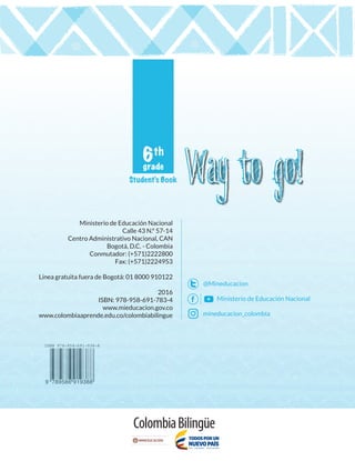 Ministerio de Educación Nacional
Calle 43 N.º 57-14
Centro Administrativo Nacional, CAN
Bogotá, D.C. - Colombia
Conmutador: (+571)2222800
Fax: (+571)2224953
Línea gratuita fuera de Bogotá: 01 8000 910122
2016
ISBN: 978-958-691-783-4
www.mieducacion.gov.co
www.colombiaaprende.edu.co/colombiabilingue
@Mineducacion
Ministerio de Educación Nacional
mineducacion_colombia
Student’s Book
6th
grade
Ministerio de Educación Nacional
Calle 43 N.º 57-14
Centro Administrativo Nacional, CAN
Bogotá, D.C. - Colombia
Conmutador: (+571)2222800
Fax: (+571)2224953
Línea gratuita fuera de Bogotá: 01 8000 910122
2016
ISBN: 978-958-691-783-4
www.mieducacion.gov.co
www.colombiaaprende.edu.co/colombiabilingue
@Mineducacion
Ministerio de Educación Nacional
mineducacion_colombia
WAY TO GO 6.indd 1-3 29/12/16 16:26
 