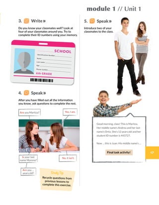3.    Write 5.    Speak
4.    Speak
Do you know your classmates well? Look at
four of your classmates around you. Try to
complete their ID numbers using your memory.
After you have filled out all the information
you know, ask questions to complete the rest.
Introduce two of your
classmates to the class.
Good morning, class! This is Maritza.
Her middle name’s Andrea and her last
name’s Ortiz. She’s 12 years old and her
student ID number is 443727.
Now … this is Juan. His middle name’s …
module 1 // Unit 1
Yes, I am.
No, it isn’t.
Are you Maritza?
Is your last
name Moreno?
Are you …
years old? Study Tip
Recycle questions from
previous lessons to
complete this exercise.
Identification Number
Name
Last name
Age
Phone number
6th GRADE
SCHOOL
Final task activity! 17
 