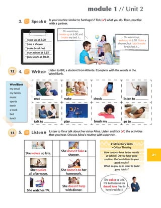 module 1 // Unit 2
21
4.    Write
5.    Listen
Is your routine similar to Santiago’s? Tick (✔) what you do. Then, practise
with a partner.
Listen to Bill, a student from Atlanta. Complete with the words in the
Word Bank.
Listen to Yana talk about her sister Alina. Listen and tick (✔) the activities
that you hear. Discuss Alina’s routine with a partner.
On weekdays,
I wake up at 6.30. I take a
shower, but I don’t make
breakfast. I ...
On weekdays,
I wake up at 6.00 and
I make my bed. I ...
She wakes up late.
She doesn’t take a
shower.
She studies
all afternoon.
She doesn’t do her
homework.
She watches TV.
She doesn’t help
with dinner.
wake up at 6.00
take a shower
make breakfast
start school at 6.15
play sports at 10.35
WordBank
my email
my family
music
sports
teeth
a book
bed
lunch
read make check listen to
talk to play brush my go to
13
12
21st Century Skills
· Critical Thinking
How can you have better results
at school? Do you have good
routines that contribute to your
good results?
What do you do in order to build
good habits?
3.    Speak
She wakes up late.
It’s bad because she
doesn’t have time to
have breakfast.
21
 