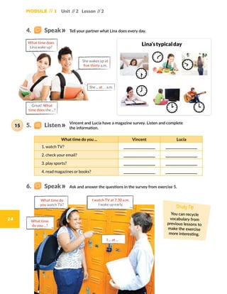 24
Module // 1 Unit // 2 Lesson // 2
Vincent and Lucía have a magazine survey. Listen and complete
the information.
Tell your partner what Lina does every day.
Ask and answer the questions in the survey from exercise 5.
What time do you ... Vincent Lucía
1. watch TV?
2. check your email?
3. play sports?
4. read magazines or books?
Study Tip
You can recycle
vocabulary from
previous lessons to
make the exercise
more interesting.
Lina’stypicalday
What time do
you watch TV?
What time
do you ...?
I watch TV at 7.30 a.m.
I wake up early.
I ... at ...
Great! What
time does she ...?
What time does
Lina wake up?
She wakes up at
five thirty a.m.
She ... at … a.m.
15
4.    Speak
6.    Speak
5.    Listen
 