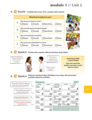 Do you always
go to school
on time?
module 1 // Unit 2
27
What kind of student are you?
1.
Do you go to school on time?
Always   Usually   Sometimes    Never
2.
Do you play sports during the break?
Always   Usually   Sometimes    Never
3.
Do you read books at school?
Always   Usually   Sometimes    Never
4.
Do you do your homework on time?
Always   Usually   Sometimes    Never
Yes, I do. I
always go to
school on time.
How often does Ms Bohasa
have lunch with students?
Complete the survey. Then, compare with a partner.
Makena’s school principal, Ms Bohasa, has a diary. Ask and answer
questions about her activities.
She sometimes checks
school evaluations.
She always/sometimes/
usually/never ...
How often does she …?
21st Century Skills
· Critical Thinking
Does your school have
facilities to get better results?
Which are those?
4.   Read
5.    Speak
6.    Speak
Practise with a partner. Who has the best study habits?
No, I don’t.
I never …
Monday Tuesday Thursday FridayWednesday
Talk to
teachers
Visit the
school
Visit the
school
Study Engligh
at home
Check school
evaluations
Check school
evaluations
Write a school
report
Have lunch
with
students
Have lunch
with
students
Study English
at home
Study English
at home
Talk to
teachers
Play volleyball
Play basketball
Talk to
teachers
Play soccer
Talk to
teachers
Talk to
teachers
 