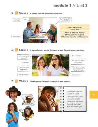 module 1 // Unit 3
35
In groups, describe someone in your class.
In pairs, choose a teacher from your school. Ask and answer questions.
Work in groups. Write about people in your country.
In La Guajira, people
are often short.
Some people are slim
and some people
aren’t slim. We often
have straight dark
hair and brown eyes.
He’s tall and he
has short hair.
21st Century Skills
· Social Skills
We’re all different. Physical
differences make us special.
Differences make the world awesome!
5.    Speak
6.    Speak
7.    Write
No, she isn’t. She’s
really short.
Is it a man or a
woman?
It’s a woman.
Is it Ms Torres?
Is she tall?
No, it isn’t.
Yes, she does. She
has green eyes.
Does she have
green eyes?
He’s tall.
Julian’s tall.
 