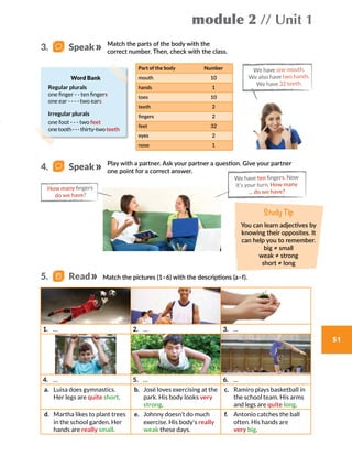 5.   Read
module 2 // Unit 1
51
Study Tip
You can learn adjectives by
knowing their opposites. It
can help you to remember.
big ≠ small
weak ≠ strong
short ≠ long
Match the parts of the body with the
correct number. Then, check with the class.
Play with a partner. Ask your partner a question. Give your partner
one point for a correct answer.
Match the pictures (1–6) with the descriptions (a–f).
Part of the body Number
mouth 10
hands 1
toes 10
teeth 2
fingers 2
feet 32
eyes 2
nose 1
We have one mouth.
We also have two hands.
We have 32 teeth.
Word Bank
Regular plurals
one finger - - ten fingers
one ear - - - -two ears
Irregular plurals
one foot - - - two feet
one tooth---thirty-two teeth
We have ten fingers. Now
it’s your turn. How many
… do we have?
How many fingers
do we have?
3.    Speak
4.    Speak
1.	 … 2.	 … 3.	 …
4.	 … 5.	 … 6.	 …
a.	 Luisa does gymnastics.
Her legs are quite short.
b.	 José loves exercising at the
park. His body looks very
strong.
c.	 Ramiro plays basketball in
the school team. His arms
and legs are quite long.
d.	 Martha likes to plant trees
in the school garden. Her
hands are really small.
e.	 Johnny doesn’t do much
exercise. His body's really
weak these days.
f.	 Antonio catches the ball
often. His hands are
very big.
 