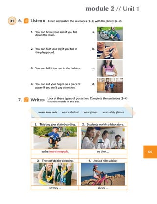 module 2 // Unit 1
55
Listen and match the sentences (1–4) with the photos (a–d).
Look at these types of protection. Complete the sentences (1–4)
with the words in the box.
wears knee pads  wears a helmet  wear gloves  wear safety glasses
1. You can break your arm if you fall  a.
down the stairs.
2. You can hurt your leg if you fall in  b.
the playground.
3. You can fall if you run in the hallway. c.
4. You can cut your finger on a piece of  d.
paper if you don’t pay attention.
1.  This boy goes skateboarding, 2.  Students work in a laboratory,
so he wears kneepads. so they …
3.  The staff do the cleaning, 4.  Jessica rides a bike,
so they … so she …
6.    Listen31
7.    Write
 