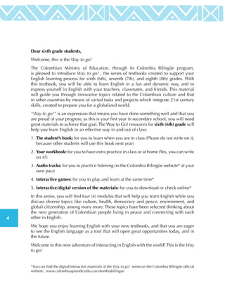 4
Dear sixth grade students,
Welcome, this is the Way to go!
The Colombian Ministry of Education, through its Colombia Bilingüe program,
is pleased to introduce Way to go! , the series of textbooks created to support your
English learning process for sixth (6th), seventh (7th), and eighth (8th) grades. With
this textbook, you will be able to learn English in a fun and dynamic way, and to
express yourself in English with your teachers, classmates, and friends. This material
will guide you through innovative topics related to the Colombian culture and that
in other countries by means of varied tasks and projects which integrate 21st century
skills, created to prepare you for a globalized world.
“Way to go!” is an expression that means you have done something well and that you
are proud of your progress; as this is your first year in secondary school, you will need
great materials to achieve that goal. The Way to Go! resources for sixth (6th) grade will
help you learn English in an effective way in and out of class:
1.	The student’s book: for you to learn when you are in class (Please do not write on it,
because other students will use this book next year)
2.	Your workbook: for you to have extra practice in class or at home (Yes, you can write
on it!)
3.	Audio tracks: for you to practice listening on the Colombia Bilingüe website* at your
own pace
4.	Interactive games: for you to play and learn at the same time*
5.	Interactive/digital version of the materials: for you to download or check online*
In this series, you will find four (4) modules that will help you learn English while you
discuss diverse topics like culture, health, democracy and peace, environment, and
global citizenship, among many more. These topics have been selected thinking about
the next generation of Colombian people living in peace and connecting with each
other in English.
We hope you enjoy learning English with your new textbooks, and that you are eager
to see the English language as a tool that will open great opportunities today, and in
the future.
Welcome to this new adventure of interacting in English with the world! This is the Way
to go!
*You can find the digital/interactive materials of the Way to go! series on the Colombia Bilingüe official
website: www.colombiaaprende.edu.co/colombiabilingue
 