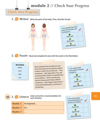 Check Your Progress
module 2 // Check Your Progress
59
Write the parts of the body. Then, describe the girl.
Read and complete the text with the words in the Word Bank.
Listen and write a recommendation for
each situation.
Situation 1 It’s important …
Situation 2 It’s …
Situation 3 …
I can identify the main
parts of the body and
its features.
Very well
Quite well
With difficulty
I can understand
descriptions of body
problems.
Very well
Quite well
With difficulty
I can write simple
recommendations to
protect our bodies.
Very well
Quite well
With difficulty
Some students have accidents in and
out of the classroom. A typical accident
is when a child runs too fast and …  They
sometimes … their legs, their arms, and
sometimes their heads. It’s possible that
some children … their arms because
they hit the ground. Finally, children
sometimes … their fingers when they’re
in the school laboratory or at home in
the kitchen.
Word Bank
break
hurt
falls
cut
1.    Write
2.   Read
3.    Listen34
 