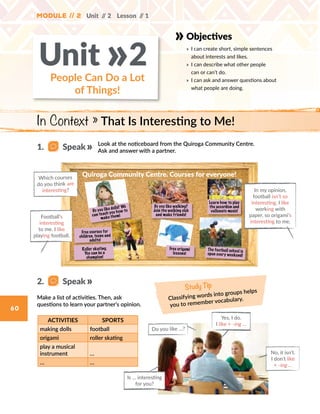 Module // 2
60
Module // 2 Unit // 2 Lesson // 1
Study Tip
Classifying words into groups helps
you to remember vocabulary.
Objectives
» 	I can create short, simple sentences
about interests and likes.
» 	I can describe what other people
can or can’t do.
» 	I can ask and answer questions about
what people are doing.
People Can Do a Lot
of Things!
Unit 2»
Make a list of activities. Then, ask
questions to learn your partner’s opinion.
Look at the noticeboard from the Quiroga Community Centre.
Ask and answer with a partner.
ACTIVITIES SPORTS
making dolls football
origami roller skating
play a musical
instrument …
… …
Do you like …?
Free courses for
children, teens and
adults!
Roller skating.
You can be a
champion!
The football school is
open every weekend!
Learn how to play
the accordion and
vallenato music!
Free origami
lessons!
Do you like dolls? We
can teach you how to
make them!
Quiroga Community Centre. Courses for everyone!
Do you like walking?
Join the walking club
and make friends!
Yes, I do.
I like + -ing …
Is … interesting
for you?
No, it isn’t.
I don’t like
+ -ing …
In Context » That Is Interesting to Me!
1.   Speak
2.   Speak
In my opinion,
football isn’t so
interesting. I like
working with
paper, so origami's
interesting to me.
Football’s
interesting
to me. I like
playing football.
Which courses
do you think are
interesting?
 