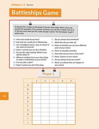 Module // 2 Review
82
Player 1
1A.	How many teeth do we have?
1B.	Say what you usually do on Wednesday.
1C.	Can a firefighter teach a class at school? If
not, what can they do?
1D.	Name 1 activity you can do in October.
1E.	 Do you like roller skating? What is your
opinion about it?
1F.	 What are students from your class doing
to make a contribution to your school?
1G.	Can you play a sport?
1H.	Name 2 sports you don’t like doing.
1I.	 Do you always have breakfast?
1J.	 What time do you wake up?
2A.	Name 2 activities you can do in different
parts of your school.
2B.	Name 2 unhealthy activities.
2C.	How often do you have a fruit snack?
2D.	Name 3 places in your school.
2E.	 Do you always brush your teeth?
2F.	 Name 2 accidents that can happen at
your school.
(2 players) Put 5 ships on the board (1 box for each ship). Select a box and
answer the question; if you answer correctly, you can fire a missile. Put an X
in the box every time you hit a ship and get 1 point. The first player to get 5
points wins.
Battleships Game
1 2 3 4 5
A
B
C
D
E
F
G
H
I
J
 