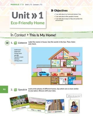 Module // 3 Unit // 1 Lesson // 1
90
I live in an apartment.
I live on a farm.
I live in a house.
Label the rooms in house. Use the words in the box. Then, listen
and check.
Look at the photos of different homes. Say which one is more similar
to your place. Discuss with your class.
bathroom
bedroom
living room
garage
laundry room
kitchen
dining room
In Context » This Is My Home!
Objectives
» 	I can talk about my home and where I live.
» 	I can ask about other people’s homes.
» 	I can talk about ways to help and protect the
environment.
2.   Speak
Unit 1»Eco-Friendly Home
1.    Listen49
Where do you live?
 