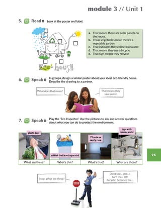 module 3 // Unit 1
95
Look at the poster and label.5.   Read
6.   Speak
7.   Speak
What does that mean? That means they
save water.
In groups, design a similar poster about your ideal eco-friendly house.
Describe the drawing to a partner.
What are these? What’s this? What’s that? What are those?
plastic bags
rubbish that is not separated
taps with
running water
TV on in an
empty room
a.	 That means there are solar panels on
the house.
b.	 Those vegetables mean there’s a
vegetable garden.
c.	 That indicates they collect rainwater.
d.	 That means they use a bicycle.
e.	 That sign means they recycle
Play the ‘Eco Inspector’. Use the pictures to ask and answer questions
about what you can do to protect the environment.
Stop! What are these?
Don’t use… Use…!
Turn the… off!
Recycle! Separate the…
 