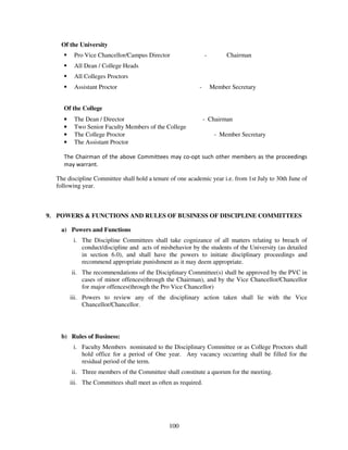Of the University
          Pro Vice Chancellor/Campus Director                   -        Chairman
          All Dean / College Heads
          All Colleges Proctors
          Assistant Proctor                                -        Member Secretary


     Of the College
     •    The Dean / Director                                   - Chairman
     •    Two Senior Faculty Members of the College
     •    The College Proctor                                        - Member Secretary
     •    The Assistant Proctor

     The Chairman of the above Committees may co-opt such other members as the proceedings
     may warrant.

  The discipline Committee shall hold a tenure of one academic year i.e. from 1st July to 30th June of
  following year.



9. POWERS & FUNCTIONS AND RULES OF BUSINESS OF DISCIPLINE COMMITTEES

    a) Powers and Functions
          i. The Discipline Committees shall take cognizance of all matters relating to breach of
             conduct/discipline and acts of misbehavior by the students of the University (as detailed
             in section 6.0), and shall have the powers to initiate disciplinary proceedings and
             recommend appropriate punishment as it may deem appropriate.
         ii. The recommendations of the Disciplinary Committee(s) shall be approved by the PVC in
             cases of minor offences(through the Chairman), and by the Vice Chancellor/Chancellor
             for major offences(through the Pro Vice Chancellor)
         iii. Powers to review any of the disciplinary action taken shall lie with the Vice
              Chancellor/Chancellor.




    b) Rules of Business:
          i. Faculty Members nominated to the Disciplinary Committee or as College Proctors shall
             hold office for a period of One year. Any vacancy occurring shall be filled for the
             residual period of the term.
         ii. Three members of the Committee shall constitute a quorum for the meeting.
         iii. The Committees shall meet as often as required.




                                               100
 
