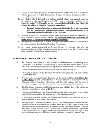 a. All acts of indiscipline/misconduct during examinations will be dealt with in accordance
            with the provisions of “UPES Examinations & allied provisions, Regulations, 2003” as
            amended from time to time.
         b. Any student who is involved in a serious criminal offence and against whom an
            investigation or trial is pending in a court of law, may be summarily expelled from the
            University by the Vice Chancellor on the recommendation of the Pro Vice Chancellor
            without the holding of Discipline Committee proceedings.
                o   Provided that the offence in which the student is involved is of a serious nature
                    and the Vice chancellor is of the opinion that his expulsion is necessitated in the
                    interest of maintaining discipline in the University
         c. No major penalties shall be imposed without giving the student a reasonable opportunity of
            being heard in person and represent his case. For defence of his/her case, the student will
            not be allowed to engage/hire any outside person or a lawyer.
         d. Minor penalties as enumerated in Section 10 may be imposed by the Pro-Vice Chancellor on
            the recommendation of the College Disciplinary Committee.
        e. Any major penalty enumerated in Section 10 may be imposed only after the
            recommendations of the Discipline Committee(s) are approved by the Pro Vice Chancellor
            /Vice Chancellor /Chancellor(as the case maybe).


11. PROCEDURES FOR ENQUIRY AND PUNISHMENT

    i.       All cases of indiscipline and misbehavior shall be referred immediately to the
             College Proctor / Assistant Proctor directly or through the PVC/Dean/College Director,
             who after a preliminary enquiry and assessing the nature and seriousness of the act, shall:
             - either recommend summary dismissal of the case with minor penalty, or
             - Convene a meeting of the Discipline Committee and place the facts and evidence
               gathered before it.
   ii.       A notice for the meeting indicating date, time and the venue shall be issued (within 3 days
             of the offence) by the College Proctors / Assistant Proctor in consultation with the
             Chairman of their Disciplinary Committee and the guilty students shall be given an
             opportunity to appear before the Committee for cross examination and interrogation.
  iii.       The Disciplinary Committee shall hold its meeting latest within 5 days of the offence and
             submit recommendations within next 2 days.
  iv.        During the period of inquiry, the Disciplinary Committee will be empowered to suspend the
             student if its judgement is in the larger interest of the student community.
   v.        If further interrogation is required, the Disciplinary Committee may inform the student in
             writing about the next appearance date and time.
  vi.        The Disciplinary Committee is to keep a record of the proceedings and compile a Report
             containing all facts and evidence that has been placed before it. Such report along with the
             recommendations and punishment to be imposed is to be given to the Pro vice chancellor
             who would forward the same to the Vice Chancellor for further action (as the case maybe).
             If the guilty student fails to appear, the Disciplinary committee will have the right to draw
             its conclusion ex parte and submit the aforesaid documents to the Pro Vice Chancellor.




                                                  102
 