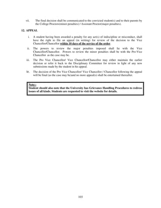 vii.     The final decision shall be communicated to the convicted student(s) and to their parents by
           the College Proctors(minor penalties) / Assistant Proctor(major penalties).

12. APPEAL

     i.   A student having been awarded a penalty for any act(s) of indiscipline or misconduct, shall
          have the right to file an appeal (in writing) for review of the decision to the Vice
          Chancellor/Chancellor within 10 days of the service of the order.
    ii.   The powers to review the major penalties imposed shall lie with the Vice
          Chancellor/Chancellor. Powers to review the minor penalties shall be with the Pro-Vice
          Chancellor as the case may be.
   iii.   The Pro Vice Chancellor/ Vice Chancellor/Chancellor may either maintain the earlier
          decision or refer it back to the Disciplinary Committee for review in light of any new
          submissions made by the student in his appeal.
   iv.    The decision of the Pro Vice Chancellor/ Vice Chancellor / Chancellor following the appeal
          will be final (as the case may be)and no more appeal(s) shall be entertained thereafter.


     Note:-
     Student should also note that the University has Grievance Handling Procedures to redress
     issues of all kinds. Students are requested to visit the website for details.




                                               103
 