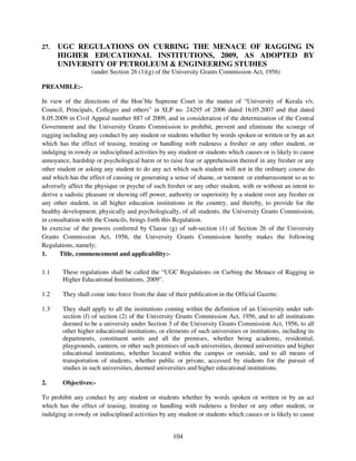 27.   UGC REGULATIONS ON CURBING THE MENACE OF RAGGING IN
      HIGHER EDUCATIONAL INSTITUTIONS, 2009, AS ADOPTED BY
      UNIVERSITY OF PETROLEUM & ENGINEERING STUDIES
                   (under Section 26 (1)(g) of the University Grants Commission Act, 1956)

PREAMBLE:-

In view of the directions of the Hon’ble Supreme Court in the matter of “University of Kerala v/s.
Council, Principals, Colleges and others” in SLP no. 24295 of 2006 dated 16.05.2007 and that dated
8.05.2009 in Civil Appeal number 887 of 2009, and in consideration of the determination of the Central
Government and the University Grants Commission to prohibit, prevent and eliminate the scourge of
ragging including any conduct by any student or students whether by words spoken or written or by an act
which has the effect of teasing, treating or handling with rudeness a fresher or any other student, or
indulging in rowdy or indisciplined activities by any student or students which causes or is likely to cause
annoyance, hardship or psychological harm or to raise fear or apprehension thereof in any fresher or any
other student or asking any student to do any act which such student will not in the ordinary course do
and which has the effect of causing or generating a sense of shame, or torment or embarrassment so as to
adversely affect the physique or psyche of such fresher or any other student, with or without an intent to
derive a sadistic pleasure or showing off power, authority or superiority by a student over any fresher or
any other student, in all higher education institutions in the country, and thereby, to provide for the
healthy development, physically and psychologically, of all students, the University Grants Commission,
in consultation with the Councils, brings forth this Regulation.
In exercise of the powers conferred by Clause (g) of sub-section (1) of Section 26 of the University
Grants Commission Act, 1956, the University Grants Commission hereby makes the following
Regulations, namely;
1.     Title, commencement and applicability:-

1.1     These regulations shall be called the “UGC Regulations on Curbing the Menace of Ragging in
        Higher Educational Institutions, 2009”.

1.2     They shall come into force from the date of their publication in the Official Gazette.

1.3     They shall apply to all the institutions coming within the definition of an University under sub-
        section (f) of section (2) of the University Grants Commission Act, 1956, and to all institutions
        deemed to be a university under Section 3 of the University Grants Commission Act, 1956, to all
        other higher educational institutions, or elements of such universities or institutions, including its
        departments, constituent units and all the premises, whether being academic, residential,
        playgrounds, canteen, or other such premises of such universities, deemed universities and higher
        educational institutions, whether located within the campus or outside, and to all means of
        transportation of students, whether public or private, accessed by students for the pursuit of
        studies in such universities, deemed universities and higher educational institutions.

2.      Objectives:-

To prohibit any conduct by any student or students whether by words spoken or written or by an act
which has the effect of teasing, treating or handling with rudeness a fresher or any other student, or
indulging in rowdy or indisciplined activities by any student or students which causes or is likely to cause


                                                    104
 