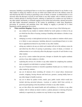 annoyance, hardship or psychological harm or to raise fear or apprehension thereof in any fresher or any
other student or asking any student to do any act which such student will not in the ordinary course do
and which has the effect of causing or generating a sense of shame, or torment or embarrassment so as to
adversely affect the physique or psyche of such fresher or any other student, with or without an intent to
derive a sadistic pleasure or showing off power, authority or superiority by a student over any fresher or
any other student; and thereby, to eliminate ragging in all its forms from universities, deemed universities
and other higher educational institutions in the country by prohibiting it under these Regulations,
preventing its occurrence and punishing those who indulge in ragging as provided for in these
Regulations and the appropriate law in force.
3.      What constitutes Ragging:- Ragging constitutes one or more of any of the following acts:
        a)      any conduct by any student or students whether by words spoken or written or by an
                act which has the effect of teasing, treating or handling with rudeness a fresher or any
                other student;
        b)      indulging in rowdy or indisciplined activities by any student or students which causes
                or is likely to cause annoyance, hardship, physical or psychological harm or to raise
                fear or apprehension thereof in any fresher or any other student;
        c)      asking any student to do any act which such student will not in the ordinary course do
                and which has the effect of causing or generating a sense of shame, or torment or
                embarrassment so as to adversely affect the physique or psyche of such fresher or any
                other student;
        d)      any act by a senior student that prevents, disrupts or disturbs the regular academic
                activity of any other student or a fresher;
        e)      exploiting the services of a fresher or any other student for completing the academic
                tasks assigned to an individual or a group of students.
        f)      any act of financial extortion or forceful expenditure burden put on a fresher or any
                other student by students;
        g)      any act of physical abuse including all variants of it: sexual abuse, homosexual
                assaults, stripping, forcing obscene and lewd acts, gestures, causing bodily harm or
                any other danger to health or person;
        h)      any act or abuse by spoken words, emails, post, public insults which would also
                include deriving perverted pleasure, vicarious or sadistic thrill from actively or
                passively participating in the discomfiture to fresher or any other student ;
        i)      any act that affects the mental health and self-confidence of a fresher or any other
                student; with or without an intent to derive a sadistic pleasure or showing off power,
                authority or superiority by a student over any fresher or any other student.




                                                   105
 