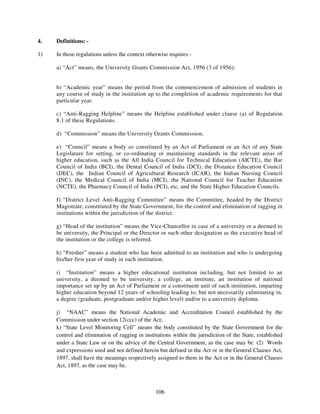4.   Definitions: -

1)   In these regulations unless the context otherwise requires:-

     a) “Act” means, the University Grants Commission Act, 1956 (3 of 1956);


     b) “Academic year” means the period from the commencement of admission of students in
     any course of study in the institution up to the completion of academic requirements for that
     particular year.

     c) “Anti-Ragging Helpline” means the Helpline established under clause (a) of Regulation
     8.1 of these Regulations.

     d) “Commission” means the University Grants Commission;

     e) “Council” means a body so constituted by an Act of Parliament or an Act of any State
     Legislature for setting, or co-ordinating or maintaining standards in the relevant areas of
     higher education, such as the All India Council for Technical Education (AICTE), the Bar
     Council of India (BCI), the Dental Council of India (DCI), the Distance Education Council
     (DEC), the Indian Council of Agricultural Research (ICAR), the Indian Nursing Council
     (INC), the Medical Council of India (MCI), the National Council for Teacher Education
     (NCTE), the Pharmacy Council of India (PCI), etc. and the State Higher Education Councils.

     f) “District Level Anti-Ragging Committee” means the Committee, headed by the District
     Magistrate, constituted by the State Government, for the control and elimination of ragging in
     institutions within the jurisdiction of the district.

     g) “Head of the institution” means the Vice-Chancellor in case of a university or a deemed to
     be university, the Principal or the Director or such other designation as the executive head of
     the institution or the college is referred.

     h) “Fresher” means a student who has been admitted to an institution and who is undergoing
     his/her first year of study in such institution.

     i) “Institution” means a higher educational institution including, but not limited to an
     university, a deemed to be university, a college, an institute, an institution of national
     importance set up by an Act of Parliament or a constituent unit of such institution, imparting
     higher education beyond 12 years of schooling leading to, but not necessarily culminating in,
     a degree (graduate, postgraduate and/or higher level) and/or to a university diploma.

     j) “NAAC” means the National Academic and Accreditation Council established by the
     Commission under section 12(ccc) of the Act;
     k) “State Level Monitoring Cell” means the body constituted by the State Government for the
     control and elimination of ragging in institutions within the jurisdiction of the State, established
     under a State Law or on the advice of the Central Government, as the case may be. (2) Words
     and expressions used and not defined herein but defined in the Act or in the General Clauses Act,
     1897, shall have the meanings respectively assigned to them in the Act or in the General Clauses
     Act, 1897, as the case may be.



                                                 106
 