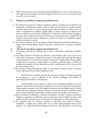 (2)        Words and expressions used and not defined herein but defined in the Act or in the General Act,
           1897, shall have the meanings respectively assigned to them in the Act or in the General Clause
           Act, 1897, as the case may be.

5.         Measures for prohibition of ragging at the institution level:-

      a)
       No institution or any part of it thereof, including its elements, including, but not limited to, the
        departments, constituent units, colleges, centres of studies and all its premises, whether academic,
        residential, playgrounds, or canteen, whether located within the campus or outside, and in all
        means of transportation of students, whether public or private, accessed by students for the
        pursuit of studies in such institutions, shall permit or condone any reported incident of ragging in
        any form; and all institutions shall take all necessary and required measures, including but not
        limited to the provisions of these Regulations, to achieve the objective of eliminating ragging,
        within the institution or outside,
   b) All institutions shall take action in accordance with these Regulations against those found guilty of
        ragging and/or abetting ragging, actively or passively, or being part of a conspiracy to promote
        ragging.
6.       Measures for prevention of ragging at the institution level.-
6.1     An institution shall take the following steps in regard to admission or registration of students;
        namely,
    a) Every public declaration of intent by any institution, in any electronic, audio- visual or print or any
        other media, for admission of students to any course of study shall expressly provide that ragging
        is totally prohibited in the institution, and anyone found guilty of ragging and/or abetting ragging,
        whether actively or passively, or being a part of a conspiracy to promote ragging, is liable to be
        punished in accordance with these Regulations as well as under the provisions of any penal law
        for the time being in force.
    b) The brochure of admission/instruction booklet or the prospectus, whether in print or electronic
        format, shall prominently print these Regulations in full.

                  Provided that the institution shall also draw attention to any law concerning ragging and
           its consequences, as may be applicable to the institution publishing such brochure of
           admission/instruction booklet or the prospectus.

                   Provided further that the telephone numbers of the Anti-Ragging Helpline and all the
           important functionaries in the institution, including but not limited to the Head of the institution,
           faculty members, members of the Anti-Ragging Committees and Anti-Ragging Squads, District
           and Sub-Divisional authorities, Wardens of hostels, and other functionaries or authorities where
           relevant, shall be published in the brochure of admission/instruction booklet or the prospectus.
       c) Where an institution is affiliated to a University and publishes a brochure of admission/instruction
           booklet or a prospectus, the affiliating university shall ensure that the affiliated institution shall
           comply with the provisions of clause (a) and clause (b) of Regulation 6.1 of these Regulations.
       d) The application form for admission, enrolment or registration shall contain an affidavit,
           mandatorily in English and in Hindi and/or in one of the regional languages known to the
           applicant, as provided in the English language in Annexure I to these Regulations, to be filled up



                                                       107
 