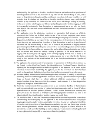 and signed by the applicant to the effect that he/she has read and understood the provisions of
      these Regulations as well as the provisions of any other law for the time being in force, and is
      aware of the prohibition of ragging and the punishments prescribed, both under penal laws as well
      as under these Regulations and also affirm to the effect that he/she has not been expelled and/or
      debarred by any institution and further aver that he/she would not indulge, actively or passively,
      in the act or abet the act of ragging and if found guilty of ragging and/or abetting ragging, is liable
      to be proceeded against under these Regulations or under any penal law or any other law for the
      time being in force and such action would include but is not limited to debarment or expulsion of
      such student.
e)   The application form for admission, enrolment or registration shall contain an affidavit,
      mandatorily in English and in Hindi and/or in one of the regional languages known to the
      parents/guardians of the applicant, as provided in the English language in Annexure I to these
      Regulations, to be filled up and signed by the parents/guardians of the applicant to the effect that
      he/she has read and understood the provisions of these Regulations as well as the provisions of
      any other law for the time being in force, and is aware of the prohibition of ragging and the
      punishments prescribed, both under penal laws as well as under these Regulations and also affirm
      to the effect that his/her ward has not been expelled and/or debarred by any institution and further
      aver that his/her ward would not indulge, actively or passively, in the act or abet the act of
      ragging and if found guilty of ragging and/or abetting ragging, his/her ward is liable to be
      proceeded against under these Regulations or under any penal law or any other law for the time
      being in force and such action would include but is not limited to debarment or expulsion of
      his/her ward.
f)   The application for admission shall be accompanied by a document in the form of, or annexed to,
      the School Leaving Certificate/Transfer Certificate/Migration Certificate/Character Certificate
      reporting on the inter-personal/social behavioural pattern of the applicant, to be issued by the
      school or institution last attended by the applicant, so that the institution can thereafter keep
      watch on the applicant, if admitted, whose behaviour has been commented in such document.
g)   A student seeking admission to a hostel forming part of the institution, or seeking to reside in any
      temporary premises not forming part of the institution, including a private commercially managed
      lodge or hostel, shall have to submit additional affidavits countersigned by his/her
      parents/guardians in the form prescribed in Annexure I and Annexure II to these Regulations
      respectively along with his/her application.
h)   Before the commencement of the academic session in any institution, the Head of the Institution
      shall convene and address a meeting of various functionaries/agencies, such as Hostel Wardens,
      representatives of students, parents/ guardians, faculty, district administration including the
      police, to discuss the measures to be taken to prevent ragging in the institution and steps to be
      taken to identify those indulging in or abetting ragging and punish them.
i)   The institution shall, to make the community at large and the students in particular aware of the
      dehumanizing effect of ragging, and the approach of the institution towards those indulging in
      ragging, prominently display posters depicting the provisions of penal law applicable to incidents
      of ragging, and the provisions of these Regulations and also any other law for the time being in
      force, and the punishments thereof, shall be prominently displayed on Notice Boards of all
      departments, hostels and other buildings as well as at places, where students normally gather and
      at places, known to be vulnerable to occurrences of ragging incidents.



                                                   108
 