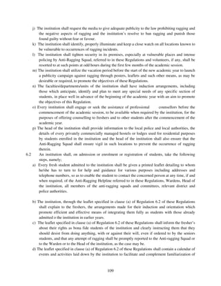 j) The institution shall request the media to give adequate publicity to the law prohibiting ragging and
        the negative aspects of ragging and the institution’s resolve to ban ragging and punish those
        found guilty without fear or favour.
    k) The institution shall identify, properly illuminate and keep a close watch on all locations known to
        be vulnerable to occurrences of ragging incidents.
    l) The institution shall tighten security in its premises, especially at vulnerable places and intense
        policing by Anti-Ragging Squad, referred to in these Regulations and volunteers, if any, shall be
        resorted to at such points at odd hours during the first few months of the academic session.
    m) The institution shall utilize the vacation period before the start of the new academic year to launch
        a publicity campaign against ragging through posters, leaflets and such other means, as may be
        desirable or required, to promote the objectives of these Regulations.
    n) The faculties/departments/units of the institution shall have induction arrangements, including
        those which anticipate, identify and plan to meet any special needs of any specific section of
        students, in place well in advance of the beginning of the academic year with an aim to promote
        the objectives of this Regulation.
    o) Every institution shall engage or seek the assistance of professional          counsellors before the
        commencement of the academic session, to be available when required by the institution, for the
        purposes of offering counselling to freshers and to other students after the commencement of the
        academic year.
    p) The head of the institution shall provide information to the local police and local authorities, the
        details of every privately commercially managed hostels or lodges used for residential purposes
        by students enrolled in the institution and the head of the institution shall also ensure that the
        Anti-Ragging Squad shall ensure vigil in such locations to prevent the occurrence of ragging
        therein.
6.2     An institution shall, on admission or enrolment or registration of students, take the following
        steps, namely;
    a) Every fresh student admitted to the institution shall be given a printed leaflet detailing to whom
        he/she has to turn to for help and guidance for various purposes including addresses and
        telephone numbers, so as to enable the student to contact the concerned person at any time, if and
        when required, of the Anti-Ragging Helpline referred to in these Regulations, Wardens, Head of
        the institution, all members of the anti-ragging squads and committees, relevant district and
        police authorities.

    b) The institution, through the leaflet specified in clause (a) of Regulation 6.2 of these Regulations
        shall explain to the freshers, the arrangements made for their induction and orientation which
        promote efficient and effective means of integrating them fully as students with those already
        admitted o the institution in earlier years.
    c) The leaflet specified in clause (a) of Regulation 6.2 of these Regulations shall inform the fresher’s
        about their rights as bona fide students of the institution and clearly instructing them that they
        should desist from doing anything, with or against their will, even if ordered to by the seniors
        students, and that any attempt of ragging shall be promptly reported to the Anti-ragging Squad or
        to the Warden or to the Head of the institution, as the case may be.
    d) The leaflet specified in clause (a) of Regulation 6.2 of these Regulations shall contain a calendar of
        events and activities laid down by the institution to facilitate and complement familiarization of



                                                    109
 