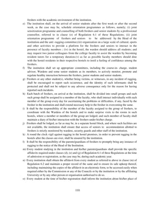 freshers with the academic environment of the institution.
e) The institution shall, on the arrival of senior students after the first week or after the second
    week, as the case may be, schedule orientation programmes as follows, namely; (i) joint
    sensitization programme and counselling of both freshers and senior students by a professional
    counsellor, referred to in clause (o) of Regulation 6.1 of these Regulations; (ii) joint
    orientation programme of freshers and seniors to be addressed by the Head of the
    institution and the anti -ragging committee;(iii) organization on a large scale of cultural, sports
    and other activities to provide a platform for the freshers and seniors to interact in the
    presence of faculty members ; (iv) in the hostel, the warden should address all students; and
    may request two junior colleagues from the college faculty to assist the warden by becoming
    resident tutors for a temporary duration.(v) as far as possible faculty members should dine
    with the hostel residents in their respective hostels to instil a feeling of confidence among the
    freshers.
f) The institution shall set up appropriate committees, including the course-in- charge, student
    advisor, Wardens and some senior students as its members, to actively monitor, promote and
    regulate healthy interaction between the freshers, junior students and senior students.
g) Freshers or any other student(s), whether being victims, or witnesses, in any incident of ragging,
    shall be encouraged to report such occurrence, and the identity of such informants shall be
    protected and shall not be subject to any adverse consequence only for the reason for having
    reported such incidents.
h) Each batch of freshers, on arrival at the institution, shall be divided into small groups and each
    such group shall be assigned to a member of the faculty, who shall interact individually with each
    member of the group every day for ascertaining the problems or difficulties, if any, faced by the
    fresher in the institution and shall extend necessary help to the fresher in overcoming the same.
i) It shall be the responsibility of the member of the faculty assigned to the group of freshers, to
    coordinate with the Wardens of the hostels and to make surprise visits to the rooms in such
    hostels, where a member or members of the group are lodged; and such member of faculty shall
    maintain a diary of his/her interaction with the freshers under his/her charge.
j) Freshers shall be lodged, as far as may be, in a separate hostel block, and where such facilities are
    not available, the institution shall ensure that access of seniors to accommodation allotted to
    freshers is strictly monitored by wardens, security guards and other staff of the institution.
k) A round the clock vigil against ragging in the hostel premises, in order to prevent ragging in the
    hostels after the classes are over, shall be ensured by the institution.
l) It shall be the responsibility of the parents/guardians of freshers to promptly bring any instance of
    ragging to the notice of the Head of the Institution.
m) Every student studying in the institution and his/her parents/guardians shall provide the specific
    affidavits required under clauses (d), (e) and (g) of Regulation 6.1 of these Regulations at the time
    of admission or registration, as the case may be, during each academic year.
n) Every institution shall obtain the affidavit from every student as referred to above in clause (m) of
    Regulation 6.2 and maintain a proper record of the same and to ensure its safe upkeep thereof,
    including maintaining the copies of the affidavit in an electronic form, to be accessed easily when
    required either by the Commission or any of the Councils or by the institution or by the affiliating
    University or by any other person or organisation authorised to do so.
o) Every student at the time of his/her registration shall inform the institution about his/her place of



                                                110
 