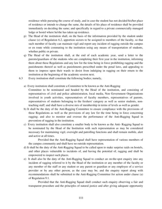 residence while pursuing the course of study, and in case the student has not decided his/her place
       of residence or intends to change the same, the details of his place of residence shall be provided
       immediately on deciding the same; and specifically in regard to a private commercially managed
       lodge or hostel where he/she has taken up residence.
    p) The Head of the institution shall, on the basis of the information provided by the student under
       clause (o) of Regulation 6.2, apportion sectors to be assigned to members of the faculty, so that
       such member of faculty can maintain vigil and report any incident of ragging outside the campus
       or en route while commuting to the institution using any means of transportation of students,
       whether public or private.
    q) The Head of the institution shall, at the end of each academic year, send a letter to the
       parents/guardians of the students who are completing their first year in the institution, informing
       them about these Regulations and any law for the time being in force prohibiting ragging and the
       punishments thereof as well as punishments prescribed under the penal laws, and appealing to
       them to impress upon their wards to desist from indulging in ragging on their return to the
       institution at the beginning of the academic session next.
6.3    Every institution shall constitute the following bodies; namely,

    a) Every institution shall constitute a Committee to be known as the Anti-Ragging
         Committee to be nominated and headed by the Head of the institution, and consisting of
         representatives of civil and police administration, local media, Non Government Organizations
         involved in youth activities, representatives of faculty members, representatives of parents,
         representatives of students belonging to the freshers' category as well as senior students, non-
         teaching staff; and shall have a diverse mix of membership in terms of levels as well as gender.
    b) It shall be the duty of the Anti-Ragging Committee to ensure compliance with the provisions of
         these Regulations as well as the provisions of any law for the time being in force concerning
         ragging; and also to monitor and oversee the performance of the Anti-Ragging Squad in
         prevention of ragging in the institution.
    c) Every institution shall also constitute a smaller body to be known as the Anti- Ragging Squad to
         be nominated by the Head of the Institution with such representation as may be considered
         necessary for maintaining vigil, oversight and patrolling functions and shall remain mobile, alert
         and active at all times.
                 Provided that the Anti-Ragging Squad shall have representation of various members of
         the campus community and shall have no outside representation.
    d) It shall be the duty of the Anti-Ragging Squad to be called upon to make surprise raids on hostels,
         and other places vulnerable to incidents of, and having the potential of, ragging and shall be
         empowered to inspect such places.
    e) It shall also be the duty of the Anti-Ragging Squad to conduct an on-the-spot enquiry into any
         incident of ragging referred to it by the Head of the institution or any member of the faculty or
         any member of the staff or any student or any parent or guardian or any employee of a service
         provider or by any other person, as the case may be; and the enquiry report along with
         recommendations shall be submitted to the Anti-Ragging Committee for action under clause (a)
         of Regulation 9.1.
                 Provided that the Anti-Ragging Squad shall conduct such enquiry observing a fair and
         transparent procedure and the principles of natural justice and after giving adequate opportunity



                                                   111
 