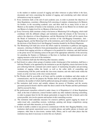 to the student or students accused of ragging and other witnesses to place before it the facts,
            documents and views concerning the incident of ragging, and considering such other relevant
            information as may be required.
      f)    Every institution shall, at the end of each academic year, in order to promote the objectives of
            these Regulations, constitute a Mentoring Cell consisting of students volunteering to be Mentors
            for freshers, in the succeeding academic year; and there shall be as many levels or tiers of
            Mentors as the number of batches in the institution, at the rate of one Mentor for six freshers and
            one Mentor of a higher level for six Mentors of the lower level.
      g)   Every University shall constitute a body to be known as Monitoring Cell on Ragging, which shall
            coordinate with the affiliated colleges and institutions under the domain of the University to
            achieve the objectives of these Regulations; and the Monitoring Cell shall call for reports from
            the Heads of institutions in regard to the activities of the Anti-Ragging Committees, Anti -
            Ragging Squads, and the Mentoring Cells at the institutions, and it shall also keep itself abreast of
            the decisions of the District level Anti-Ragging Committee headed by the District Magistrate.
      h)    The Monitoring Cell shall also review the efforts made by institutions to publicize anti-ragging
            measures, soliciting of affidavits from parents/guardians and from students, each academic year,
            to abstain from ragging activities or willingness to be penalized for violations; and shall function
            as the prime mover for initiating action on the part of the appropriate authorities of the university
            for amending the Statutes or Ordinances or Bye-laws to facilitate the implementation of anti-
            ragging measures at the level of the institution.
6.4         Every institution shall take the following other measures, namely;
      a)   Each hostel or a place where groups of students reside, forming part of the institution, shall have a
            full-time Warden, to be appointed by the institution as per the eligibility criteria laid down for the
            post reflecting both the command and control aspects of maintaining discipline and preventing
            incidents of ragging within the hostel, as well as the softer skills of counselling and
            communicating with the youth outside the class-room situation; and who shall reside within the
            hostel, or at the very least, in the close vicinity thereof.
      b)   The Warden shall be accessible at all hours and be available on telephone and other modes of
            communication, and for the purpose the Warden shall be provided with a mobile phone by the
            institution, the number of which shall be publicised among all students residing in the hostel.
      c)   The institution shall review and suitably enhance the powers of Wardens; and the security
            personnel posted in hostels shall be under the direct control of the Warden and their performance
            shall be assessed by them.
      d)   The professional counsellors referred to under clause (o) of Regulation 6.1 of these Regulations
            shall, at the time of admission, counsel freshers and/or any other student(s) desiring counselling,
            in order to prepare them for the life ahead, particularly in regard to the life in hostels and to the
            extent possible, also involve parents and teachers in the counselling sessions.
      e)    The institution shall undertake measures for extensive publicity against ragging by means of
            audio-visual aids, counselling sessions, workshops, painting and design competitions among
            students and such other measures, as it may deem fit.
      f)   In order to enable a student or any person to communicate with the Anti- Ragging Helpline, every
            institution shall permit unrestricted access to mobile phones and public phones in hostels and
            campuses, other than in class-rooms, seminar halls, library, and in such other places that the
            institution may deem it necessary to restrict the use of phones.



                                                        112
 