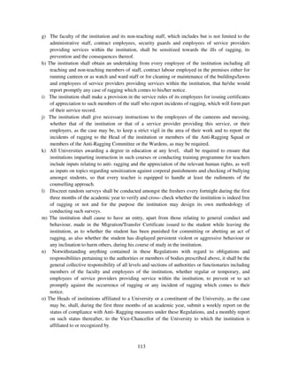 g) The faculty of the institution and its non-teaching staff, which includes but is not limited to the
    administrative staff, contract employees, security guards and employees of service providers
    providing services within the institution, shall be sensitized towards the ills of ragging, its
    prevention and the consequences thereof.
h) The institution shall obtain an undertaking from every employee of the institution including all
    teaching and non-teaching members of staff, contract labour employed in the premises either for
    running canteen or as watch and ward staff or for cleaning or maintenance of the buildings/lawns
    and employees of service providers providing services within the institution, that he/she would
    report promptly any case of ragging which comes to his/her notice.
i) The institution shall make a provision in the service rules of its employees for issuing certificates
    of appreciation to such members of the staff who report incidents of ragging, which will form part
    of their service record.
j) The institution shall give necessary instructions to the employees of the canteens and messing,
    whether that of the institution or that of a service provider providing this service, or their
    employers, as the case may be, to keep a strict vigil in the area of their work and to report the
    incidents of ragging to the Head of the institution or members of the Anti-Ragging Squad or
    members of the Anti-Ragging Committee or the Wardens, as may be required.
k) All Universities awarding a degree in education at any level, shall be required to ensure that
    institutions imparting instruction in such courses or conducting training programme for teachers
    include inputs relating to anti- ragging and the appreciation of the relevant human rights, as well
    as inputs on topics regarding sensitization against corporal punishments and checking of bullying
    amongst students, so that every teacher is equipped to handle at least the rudiments of the
    counselling approach.
l) Discreet random surveys shall be conducted amongst the freshers every fortnight during the first
    three months of the academic year to verify and cross- check whether the institution is indeed free
    of ragging or not and for the purpose the institution may design its own methodology of
    conducting such surveys.
m) The institution shall cause to have an entry, apart from those relating to general conduct and
    behaviour, made in the Migration/Transfer Certificate issued to the student while leaving the
    institution, as to whether the student has been punished for committing or abetting an act of
    ragging, as also whether the student has displayed persistent violent or aggressive behaviour or
    any inclination to harm others, during his course of study in the institution.
n) Notwithstanding anything contained in these Regulations with regard to obligations and
    responsibilities pertaining to the authorities or members of bodies prescribed above, it shall be the
    general collective responsibility of all levels and sections of authorities or functionaries including
    members of the faculty and employees of the institution, whether regular or temporary, and
    employees of service providers providing service within the institution, to prevent or to act
    promptly against the occurrence of ragging or any incident of ragging which comes to their
    notice.
o) The Heads of institutions affiliated to a University or a constituent of the University, as the case
    may be, shall, during the first three months of an academic year, submit a weekly report on the
    status of compliance with Anti- Ragging measures under these Regulations, and a monthly report
    on such status thereafter, to the Vice-Chancellor of the University to which the institution is
    affiliated to or recognized by.



                                                113
 