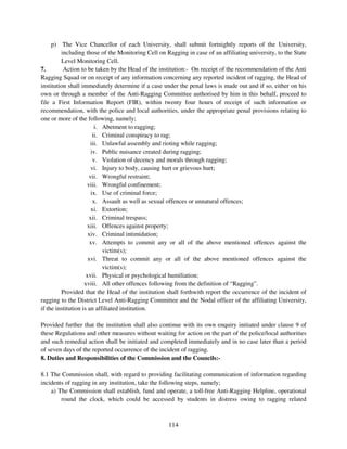 p) The Vice Chancellor of each University, shall submit fortnightly reports of the University,
         including those of the Monitoring Cell on Ragging in case of an affiliating university, to the State
         Level Monitoring Cell.
7.        Action to be taken by the Head of the institution:- On receipt of the recommendation of the Anti
Ragging Squad or on receipt of any information concerning any reported incident of ragging, the Head of
institution shall immediately determine if a case under the penal laws is made out and if so, either on his
own or through a member of the Anti-Ragging Committee authorised by him in this behalf, proceed to
file a First Information Report (FIR), within twenty four hours of receipt of such information or
recommendation, with the police and local authorities, under the appropriate penal provisions relating to
one or more of the following, namely;
                         i. Abetment to ragging;
                        ii. Criminal conspiracy to rag;
                       iii. Unlawful assembly and rioting while ragging;
                       iv. Public nuisance created during ragging;
                        v. Violation of decency and morals through ragging;
                       vi. Injury to body, causing hurt or grievous hurt;
                      vii. Wrongful restraint;
                     viii. Wrongful confinement;
                       ix. Use of criminal force;
                        x. Assault as well as sexual offences or unnatural offences;
                       xi. Extortion;
                      xii. Criminal trespass;
                     xiii. Offences against property;
                      xiv. Criminal intimidation;
                       xv. Attempts to commit any or all of the above mentioned offences against the
                            victim(s);
                      xvi. Threat to commit any or all of the above mentioned offences against the
                            victim(s);
                     xvii. Physical or psychological humiliation;
                    xviii. All other offences following from the definition of “Ragging”.
         Provided that the Head of the institution shall forthwith report the occurrence of the incident of
ragging to the District Level Anti-Ragging Committee and the Nodal officer of the affiliating University,
if the institution is an affiliated institution.

Provided further that the institution shall also continue with its own enquiry initiated under clause 9 of
these Regulations and other measures without waiting for action on the part of the police/local authorities
and such remedial action shall be initiated and completed immediately and in no case later than a period
of seven days of the reported occurrence of the incident of ragging.
8. Duties and Responsibilities of the Commission and the Councils:-

8.1 The Commission shall, with regard to providing facilitating communication of information regarding
incidents of ragging in any institution, take the following steps, namely;
    a) The Commission shall establish, fund and operate, a toll-free Anti-Ragging Helpline, operational
        round the clock, which could be accessed by students in distress owing to ragging related



                                                    114
 