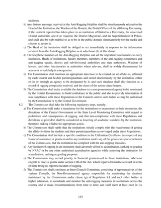 incidents.
    b) Any distress message received at the Anti-Ragging Helpline shall be simultaneously relayed to the
        Head of the Institution, the Warden of the Hostels, the Nodal Officer of the affiliating University,
        if the incident reported has taken place in an institution affiliated to a University, the concerned
        District authorities and if so required, the District Magistrate, and the Superintendent of Police,
        and shall also be web enabled so as to be in the public domain simultaneously for the media and
        citizens to access it.
    c) The Head of the institution shall be obliged to act immediately in response to the information
        received from the Anti-Ragging Helpline as at sub-clause (b) of this clause.
    d) The telephone numbers of the Anti-Ragging Helpline and all the important functionaries in every
        institution, Heads of institutions, faculty members, members of the anti-ragging committees and
        anti ragging squads, district and sub-divisional authorities and state authorities, Wardens of
        hostels, and other functionaries or authorities where relevant, shall be widely disseminated for
        access or to seek help in emergencies.
    e) The Commission shall maintain an appropriate data base to be created out of affidavits, affirmed
        by each student and his/her parents/guardians and stored electronically by the institution, either
        on its or through an agency to be designated by it; and such database shall also function as a
        record of ragging complaints received, and the status of the action taken thereon.
    f) The Commission shall make available the database to a non-governmental agency to be nominated
        by the Central Government, to build confidence in the public and also to provide information of
        non compliance with these Regulations to the Councils and to such bodies as may be authorised
        by the Commission or by the Central Government.
8.2     The Commission shall take the following regulatory steps, namely;
    a) The Commission shall make it mandatory for the institutions to incorporate in their prospectus, the
        directions of the Central Government or the State Level Monitoring Committee with regard to
        prohibition and consequences of ragging, and that non-compliance with these Regulations and
        directions so provided, shall be considered as lowering of academic standards by the institution,
        therefore making it liable for appropriate action.
    b) The Commission shall verify that the institutions strictly comply with the requirement of getting
        the affidavits from the students and their parents/guardians as envisaged under these Regulations.
    c) The Commission shall include a specific condition in the Utilization Certificate, in respect of any
        financial assistance or grants-in-aid to any institution under any of the general or special schemes
        of the Commission, that the institution has complied with the anti-ragging measures.
    d) Any incident of ragging in an institution shall adversely affect its accreditation, ranking or grading
        by NAAC or by any other authorised accreditation agencies while assessing the institution for
        accreditation, ranking or grading purposes.
    e) The Commission may accord priority in financial grants-in-aid to those institutions, otherwise
        eligible to receive grants under section 12B of the Act, which report a blemishless record in terms
        of there being no reported incident of ragging.
    f) The Commission shall constitute an Inter-Council Committee, consisting of representatives of the
        various Councils, the Non-Governmental agency responsible for monitoring the database
        maintained by the Commission under clause (g) of Regulation 8.1 and such other bodies in
        higher education, to coordinate and monitor the anti-ragging measures in institutions across the
        country and to make recommendations from time to time; and shall meet at least once in six



                                                    115
 