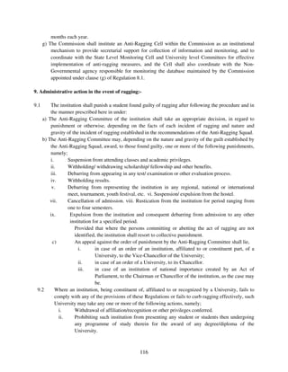months each year.
      g) The Commission shall institute an Anti-Ragging Cell within the Commission as an institutional
          mechanism to provide secretarial support for collection of information and monitoring, and to
          coordinate with the State Level Monitoring Cell and University level Committees for effective
          implementation of anti-ragging measures, and the Cell shall also coordinate with the Non-
          Governmental agency responsible for monitoring the database maintained by the Commission
          appointed under clause (g) of Regulation 8.1.

9. Administrative action in the event of ragging:-

9.1    The institution shall punish a student found guilty of ragging after following the procedure and in
       the manner prescribed here in under:
   a) The Anti-Ragging Committee of the institution shall take an appropriate decision, in regard to
       punishment or otherwise, depending on the facts of each incident of ragging and nature and
       gravity of the incident of ragging established in the recommendations of the Anti-Ragging Squad.
   b) The Anti-Ragging Committee may, depending on the nature and gravity of the guilt established by
       the Anti-Ragging Squad, award, to those found guilty, one or more of the following punishments,
       namely;
       i.       Suspension from attending classes and academic privileges.
       ii.      Withholding/ withdrawing scholarship/ fellowship and other benefits.
       iii.     Debarring from appearing in any test/ examination or other evaluation process.
       iv.      Withholding results.
        v.      Debarring from representing the institution in any regional, national or international
                meet, tournament, youth festival, etc. vi. Suspension/ expulsion from the hostel.
       vii.     Cancellation of admission. viii. Rustication from the institution for period ranging from
                one to four semesters.
       ix.       Expulsion from the institution and consequent debarring from admission to any other
                 institution for a specified period.
                   Provided that where the persons committing or abetting the act of ragging are not
                   identified, the institution shall resort to collective punishment.
        c)         An appeal against the order of punishment by the Anti-Ragging Committee shall lie,
                     i.       in case of an order of an institution, affiliated to or constituent part, of a
                              University, to the Vice-Chancellor of the University;
                     ii.      in case of an order of a University, to its Chancellor.
                     iii.     in case of an institution of national importance created by an Act of
                              Parliament, to the Chairman or Chancellor of the institution, as the case may
                              be.
 9.2      Where an institution, being constituent of, affiliated to or recognized by a University, fails to
          comply with any of the provisions of these Regulations or fails to curb ragging effectively, such
          University may take any one or more of the following actions, namely;
            i.     Withdrawal of affiliation/recognition or other privileges conferred.
            ii.    Prohibiting such institution from presenting any student or students then undergoing
                   any programme of study therein for the award of any degree/diploma of the
                   University.



                                                   116
 