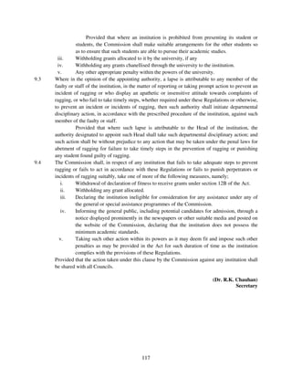 Provided that where an institution is prohibited from presenting its student or
                students, the Commission shall make suitable arrangements for the other students so
                as to ensure that such students are able to pursue their academic studies.
       iii.     Withholding grants allocated to it by the university, if any
       iv.      Withholding any grants chanellised through the university to the institution.
       v.       Any other appropriate penalty within the powers of the university.
9.3   Where in the opinion of the appointing authority, a lapse is attributable to any member of the
      faulty or staff of the institution, in the matter of reporting or taking prompt action to prevent an
      incident of ragging or who display an apathetic or insensitive attitude towards complaints of
      ragging, or who fail to take timely steps, whether required under these Regulations or otherwise,
      to prevent an incident or incidents of ragging, then such authority shall initiate departmental
      disciplinary action, in accordance with the prescribed procedure of the institution, against such
      member of the faulty or staff.
                Provided that where such lapse is attributable to the Head of the institution, the
      authority designated to appoint such Head shall take such departmental disciplinary action; and
      such action shall be without prejudice to any action that may be taken under the penal laws for
      abetment of ragging for failure to take timely steps in the prevention of ragging or punishing
      any student found guilty of ragging.
9.4   The Commission shall, in respect of any institution that fails to take adequate steps to prevent
      ragging or fails to act in accordance with these Regulations or fails to punish perpetrators or
      incidents of ragging suitably, take one of more of the following measures, namely;
         i.     Withdrawal of declaration of fitness to receive grants under section 12B of the Act.
         ii.    Withholding any grant allocated.
         iii.   Declaring the institution ineligible for consideration for any assistance under any of
                the general or special assistance programmes of the Commission.
         iv.    Informing the general public, including potential candidates for admission, through a
                notice displayed prominently in the newspapers or other suitable media and posted on
                the website of the Commission, declaring that the institution does not possess the
                minimum academic standards.
        v.      Taking such other action within its powers as it may deem fit and impose such other
                penalties as may be provided in the Act for such duration of time as the institution
                complies with the provisions of these Regulations.
      Provided that the action taken under this clause by the Commission against any institution shall
      be shared with all Councils.

                                                                                   (Dr. R.K. Chauhan)
                                                                                             Secretary




                                                117
 