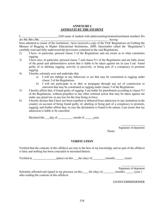 ANNEXURE I
                                    AFFIDAVIT BY THE STUDENT

I, _________________________(full name of student with admission/registration/enrolment number) S/o
d/o Mr./Mrs./Ms. _____________________________________________ , having
been admitted to (name of the institution) , have received a copy of the UGC Regulations on Curbing the
Menace of Ragging in Higher Educational Institutions, 2009, (hereinafter called the “Regulations”)
carefully read and fully understood the provisions contained in the said Regulations.
2)      I have, in particular, perused clause 3 of the Regulations and am aware as to what constitutes
        ragging.
3)      I have also, in particular, perused clause 7 and clause 9.1 of the Regulations and am fully aware
        of the penal and administrative action that is liable to be taken against me in case I am found
        guilty of or abetting ragging, actively or passively, or being part of a conspiracy to promote
        ragging.
4)      I hereby solemnly aver and undertake that
               a) I will not indulge in any behaviour or act that may be constituted as ragging under
                    clause 3 of the Regulations.
               b) I will not participate in or abet or propagate through any act of commission or
                    omission that may be constituted as ragging under clause 3 of the Regulations.
5)      I hereby affirm that, if found guilty of ragging, I am liable for punishment according to clause 9.1
        of the Regulations, without prejudice to any other criminal action that may be taken against me
        under any penal law or any law for the time being in force.
6)      I hereby declare that I have not been expelled or debarred from admission in any institution in the
        country on account of being found guilty of, abetting or being part of a conspiracy to promote,
        ragging; and further affirm that, in case the declaration is found to be untrue, I am aware that my
        admission is liable to be cancelled.

        Declared this ___day of __________ month of ______year.

                                                                                         ________________
                                                                                       Signature of deponent
                                                                             Name:


                                             VERIFICATION

Verified that the contents of this affidavit are true to the best of my knowledge and no part of the affidavit
is false and nothing has been concealed or misstated therein.

Verified at ________________(place) on this ___the (day) of_________(month), _____ (year).

                                                                                 ________________
                                                                               Signature of deponent
Solemnly affirmed and signed in my presence on this____ the (day) of________ (month), _____ (year )
after reading the contents of this affidavit.

                                                                                  OATH COMMISSIONER




                                                    118
 
