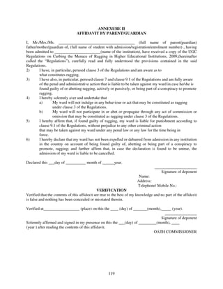 ANNEXURE II
                                AFFIDAVIT BY PARENT/GUARDIAN

I, Mr./Mrs./Ms. ______________________________________ (full name of parent/guardian)
father/mother/guardian of, (full name of student with admission/registration/enrolment number) , having
been admitted to _______________________(name of the institution), have received a copy of the UGC
Regulations on Curbing the Menace of Ragging in Higher Educational Institutions, 2009,(hereinafter
called the “Regulations”), carefully read and fully understood the provisions contained in the said
Regulations.
2)      I have, in particular, perused clause 3 of the Regulations and am aware as to
        what constitutes ragging.
3)      I have also, in particular, perused clause 7 and clause 9.1 of the Regulations and am fully aware
        of the penal and administrative action that is liable to be taken against my ward in case he/she is
        found guilty of or abetting ragging, actively or passively, or being part of a conspiracy to promote
        ragging.
4)      I hereby solemnly aver and undertake that
        a)       My ward will not indulge in any behaviour or act that may be constituted as ragging
                 under clause 3 of the Regulations.
        b)       My ward will not participate in or abet or propagate through any act of commission or
                 omission that may be constituted as ragging under clause 3 of the Regulations.
5)      I hereby affirm that, if found guilty of ragging, my ward is liable for punishment according to
        clause 9.1 of the Regulations, without prejudice to any other criminal action
        that may be taken against my ward under any penal law or any law for the time being in
        force.
6)      I hereby declare that my ward has not been expelled or debarred from admission in any institution
        in the country on account of being found guilty of, abetting or being part of a conspiracy to
        promote, ragging; and further affirm that, in case the declaration is found to be untrue, the
        admission of my ward is liable to be cancelled.

Declared this ___day of __________ month of ______year.
                                                                                  _____________________
                                                                                     Signature of deponent
                                                                        Name:
                                                                       Address:
                                                                       Telephone/ Mobile No.:
                                               VERIFICATION
Verified that the contents of this affidavit are true to the best of my knowledge and no part of the affidavit
is false and nothing has been concealed or misstated therein.

Verified at__________________ (place) on this the ____ (day) of _______(month),_____ (year).
                                                                                 ________________
                                                                               Signature of deponent
Solemnly affirmed and signed in my presence on this the ___(day) of _________(month), ____
(year ) after reading the contents of this affidavit.
                                                                            OATH COMMISSIONER




                                                    119
 