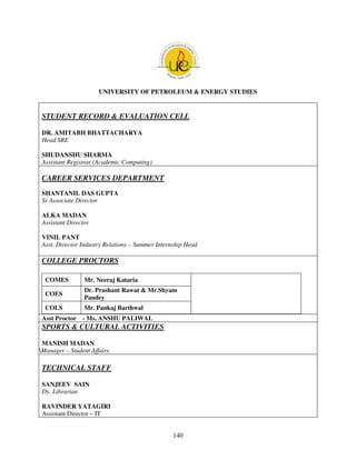 UNIVERSITY OF PETROLEUM & ENERGY STUDIES


 STUDENT RECORD & EVALUATION CELL

 DR. AMITABH BHATTACHARYA
 Head SRE

 SHUDANSHU SHARMA
 Assistant Registrar (Academic Computing)

 CAREER SERVICES DEPARTMENT
 SHANTANIL DAS GUPTA
 Sr Associate Director

 ALKA MADAN
 Assistant Director

 VINIL PANT
 Asst. Director Industry Relations – Summer Internship Head

 COLLEGE PROCTORS

  COMES          Mr. Neeraj Kataria
                 Dr. Prashant Rawat & Mr.Shyam
  COES
                 Pandey
  COLS           Mr. Pankaj Barthwal
 Asst Proctor - Ms. ANSHU PALIWAL
 SPORTS & CULTURAL ACTIVITIES

 MANISH MADAN
Manager – Student Affairs

 TECHNICAL STAFF

 SANJEEV SAIN
 Dy. Librarian

 RAVINDER YATAGIRI
 Assistant Director – IT


                                                 140
 