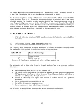 The campus Hostel has a well equipped Infirmary with a Doctor during day and a male nurse available all
24 hours. The University has also set up a Multi Purpose Gymnasium at its Hostel.

The students availing Hostel facility will be required to deposit a sum of Rs. 70,000/- towards hostel fee
for one Academic Year 2011-12. In addition students will also pay an amount of Rs 10,000/- toward
refundable security. The Hostel fee includes Boarding, Lodging and Transportation to the campus &
back. Campus hostel provides transport facility to hostel boys from campus to Dehradun City and back
once a week. Option exercised for the Hostel seat shall not be allowed to be withdrawn and fee paid
therefore shall not be refunded in any case. Students availing Hostel Facility will have to abide by the
hostel rules and regulation. Hostel facility is available on first cum first serve basis.


13. WITHDRAWAL OF ADMISSION

      •   UPES will follow the guidelines of UGC regarding withdrawal of admission as prescribed from
          time to time


14.       UPES SCHOLARSHIP & REIMBURSEMENT OF FEE

The University offers scholarships in specific programmes for students pursuing full time programmes.
The scholarships will be available for meritorious Students as indicated below.

    Order of Merit              Extent of Scholarships

                 1st            20% of the fees
                2nd             12.5% of the fees
•     In case of M. Tech Program scholarship will be Rs. 10,000 per academic year


The scholarships will be disbursed at the end of the each Academic Year as per terms and conditions
listed below:

      •   Scholarship will be based on CGPA of each academic year.
      •   The student secures first or second rank during the academic year and has obtained a minimum
          CGPA grade point of 3.67 out of 4.00. in the case of General Category Students and 3.52 out of
          4.00 in the case of Uttaranchal Domicile Students.
      •   Number of scholarships will depend upon number of students enrolled for a particular
          programme.
      •   Has not re-appeared in any paper during the year
      •   Has fulfilled the prescribed attendance norms.
      •   Has not been involved in any indiscipline or misconduct.

The decision of the Management in this respect will be final and binding on the students.




                                                    17
 