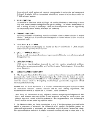 Appreciation of verbal, written and graphical communication in engineering and management
          fields and developing skills to communicate with different persons at various levels employing
          IT skills wherever required.

      3. SELF LEARNING
         Development of curriculum which encourages self-learning and makes a bold attempt to move
         away from teacher-centered learning to student-specific learning: The students are encouraged to
         learn to develop flexibility in managing a career path that changes over time and supported by
         life-long learning, critical thinking, team work and leadership.

      4. GLOBAL PRACTICES
         Inculcating awareness for customary practices in different countries and the influence of diverse
         cultures: UPES provides its students sufficient exposure to various cultures for their success in
         international arena.

      5. INTEGRITY & MATURITY
         Observance of professional integrity and maturity are the core competencies of UPES. Students
         are trained to always make ethical decisions.

      6. QUALITY CONSCIOUSNESS
         Striving towards importance of continuous improvement imbibing the zero-defect concept and
         doing quality work.

      7. GROUP DYNAMICS
         UPES stresses inter-disciplinary teamwork to crack the complex technological problems.
         Students learn group dynamics and the art of working in teams. That distinguishes them as a class
         among the masses.

18.       CURRICULUM DEVELOPMENT
      1. The Academic Council of the University, which is a blend of senior academia and industrial
      personnel, is the overall custodian of the academic rigour that is followed by the students and faculty.
      The Academic Council has constituted Board of Studies (BOS) (one for each Constituent College) to
      review the curricula which was developed by benchmarking it against similar programmes offered
      nationally and internationally

      The BOS meet and review the curricula of its academic content and industry relevance so as to fulfill
      the international standards, academic standards and the latest industry requirements. The
      recommendations of the BOS are then sent to Academic Council for approval.

 2. Basic theory and fundamentals of every subject are imparted through experienced professors who
    have a wide exposure and have excelled in their respective teaching and research areas. The
    practical aspects are covered by inviting experienced / working professionals from the industry in
    specific areas to sharpen student’s grasp of the subject.

      3. The industrial aspects are further strengthened by way of learning through actual field visits
      specific to programmes of study under the guidance of faculty members. In Addition, students are
      encouraged in preparation of assignments and presentation on critical aspects / areas of the course.
      This approach helps the students in developing better understanding and grasp of critical areas of the


                                                      19
 
