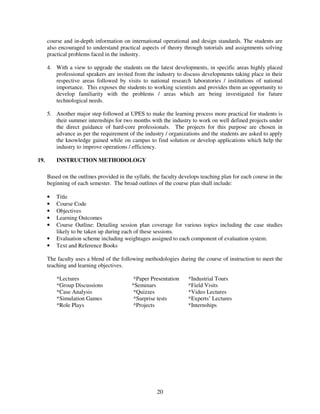 course and in-depth information on international operational and design standards. The students are
      also encouraged to understand practical aspects of theory through tutorials and assignments solving
      practical problems faced in the industry.

      4. With a view to upgrade the students on the latest developments, in specific areas highly placed
         professional speakers are invited from the industry to discuss developments taking place in their
         respective areas followed by visits to national research laboratories / institutions of national
         importance. This exposes the students to working scientists and provides them an opportunity to
         develop familiarity with the problems / areas which are being investigated for future
         technological needs.

      5. Another major step followed at UPES to make the learning process more practical for students is
         their summer internships for two months with the industry to work on well defined projects under
         the direct guidance of hard-core professionals. The projects for this purpose are chosen in
         advance as per the requirement of the industry / organizations and the students are asked to apply
         the knowledge gained while on campus to find solution or develop applications which help the
         industry to improve operations / efficiency.

19.       INSTRUCTION METHODOLOGY

      Based on the outlines provided in the syllabi, the faculty develops teaching plan for each course in the
      beginning of each semester. The broad outlines of the course plan shall include:

      •   Title
      •   Course Code
      •   Objectives
      •   Learning Outcomes
      •   Course Outline: Detailing session plan coverage for various topics including the case studies
          likely to be taken up during each of these sessions.
      •   Evaluation scheme including weightages assigned to each component of evaluation system.
      •   Text and Reference Books

      The faculty uses a blend of the following methodologies during the course of instruction to meet the
      teaching and learning objectives.

          *Lectures                         *Paper Presentation     *Industrial Tours
          *Group Discussions               *Seminars                *Field Visits
          *Case Analysis                    *Quizzes                *Video Lectures
          *Simulation Games                 *Surprise tests         *Experts’ Lectures
          *Role Plays                       *Projects               *Internships




                                                      20
 