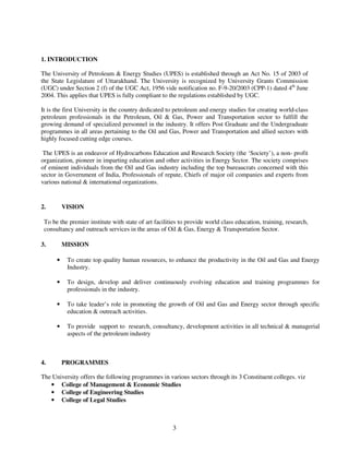 1. INTRODUCTION

The University of Petroleum & Energy Studies (UPES) is established through an Act No. 15 of 2003 of
the State Legislature of Uttarakhand. The University is recognized by University Grants Commission
(UGC) under Section 2 (f) of the UGC Act, 1956 vide notification no. F-9-20/2003 (CPP-1) dated 4th June
2004. This applies that UPES is fully compliant to the regulations established by UGC.

It is the first University in the country dedicated to petroleum and energy studies for creating world-class
petroleum professionals in the Petroleum, Oil & Gas, Power and Transportation sector to fulfill the
growing demand of specialized personnel in the industry. It offers Post Graduate and the Undergraduate
programmes in all areas pertaining to the Oil and Gas, Power and Transportation and allied sectors with
highly focused cutting edge courses.

 The UPES is an endeavor of Hydrocarbons Education and Research Society (the ‘Society’), a non- profit
organization, pioneer in imparting education and other activities in Energy Sector. The society comprises
of eminent individuals from the Oil and Gas industry including the top bureaucrats concerned with this
sector in Government of India, Professionals of repute, Chiefs of major oil companies and experts from
various national & international organizations.


2.        VISION

 To be the premier institute with state of art facilities to provide world class education, training, research,
 consultancy and outreach services in the areas of Oil & Gas, Energy & Transportation Sector.

3.        MISSION

      •    To create top quality human resources, to enhance the productivity in the Oil and Gas and Energy
           Industry.

      •    To design, develop and deliver continuously evolving education and training programmes for
           professionals in the industry.

      •    To take leader’s role in promoting the growth of Oil and Gas and Energy sector through specific
           education & outreach activities.

      •    To provide support to research, consultancy, development activities in all technical & managerial
           aspects of the petroleum industry



4.        PROGRAMMES

The University offers the following programmes in various sectors through its 3 Constituent colleges. viz
   • College of Management & Economic Studies
   • College of Engineering Studies
   • College of Legal Studies



                                                      3
 