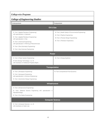 College-wise Programs

College of Engineering Studies
Undergraduate                                                     Postgraduate


                                                           Oil & Gas

  B. Tech. (Applied Petroleum Engineering)                         M. Tech. (Health Safety & Environmental Engineering)
  with specialization in Upstream
                                                                   M. Tech. (Pipeline Engineering)
  B. Tech. (Applied Petroleum Engineering)
                                                                   M. Tech. (Process Design Engineering)
  with specialization in Gas
                                                                   M. Tech. (Petroleum Exploration)
  B. Tech. (Chemical Engineering)
  with specialization in Refining & Petrochemicals

  B. Tech. (Geo Informatics Engineering)

  B. Tech. (Geo Sciences Engineering)


                                                            Power

  B. Tech. (Power System Engineering)                              M. Tech. (Energy Systems)

  B.Tech.(Energy Technology) + LL. B.
  with emphasis on Intellectual Property Rights


                                                      Transportation

  B. Tech. (Aerospace Engineering)                                M. Tech Computational Fluid Dynamics

  B. Tech. (Aerospace Engineering
  with specialization in Avionics Engineering)

  B. Tech. (Automotive Design Engineering)


                                                       Infrastructure

  B. Tech. (Infrastructure Engineering)

  B. Tech. (Material Science Engineering with specialization in
  Nanotechnology)

  B. Tech. (Fire Safety Engineering)


                                                     Computer Science

  B. Tech. (Computer Science) + LL. B.
  with emphasis on Cyber Law




                                                       4
 