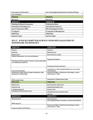 Law Justice & Information                                  Law of Copyrights Specifications & Claims Writing
Law of Patents
PRACTICAL                                                  PRACTICAL
Moot Court                                                 Moot Court
SEMESTER XI                                                SEMESTER XII
Pleading, Drafting & Conveyance                            Professional Ethics
Information Technology Law                                 International Trade Law
Law of Trademarks TRIPs                                    IPR Technology & Transfer
IP Litigation                                              IP Valuation & Management
PRACTICAL                                                  PRACTICAL
Research Paper                                             Seminar Paper


20.2.17 B.TECH COMPUTER SCIENCE WITH SPECIALIZATION IN
MAINFRAME TECHNOLOGY

SEMESTER I                                                   SEMESTER II
Physics I                                                    Physics II
Chemistry                                                    Mathematics II
Mathematics I                                                Data Structures using C
Problem Solving with C (on Linux & Windows)

                                                             Engineering Graphics
Professional Communication I (focus on social networking
and collaborative platform)

                                                             Professional Communication II

                                                             Introduction to PHP using IDE (Eclipse) on Linux (mixed
Environmental Studies                                        mode delivery)
Introduction to Open Source & Open Standards & OSS           Dynamic Paradigm in Mainframe Technology 1 (mixed
Development Methodology                                      mode delivery + Quiz)


                                                             Introduction to Mathematical Logic
HTML programming
PRACTICAL                                                    PRACTICAL
Physics Lab I                                                Data Structures using C Lab
Chemistry Lab                                                Engineering Graphics Lab I
C Programming Lab                                            Physics Lab II
Professional Communication Lab I
                                                             Professional Communication Lab II
                                                             PHP Lab
SEMESTER III                                                 SEMESTER IV
Mathematics III                                              Microprocessors
                                                             Linux Implementation for System z (mixed mode delivery)

OOPS using C++
                                                             Dynamic Paradigm in Mainframe Technology 2 (mixed
                                                             mode delivery + Quiz)
Computer Systems Architecture



                                                           54
 
