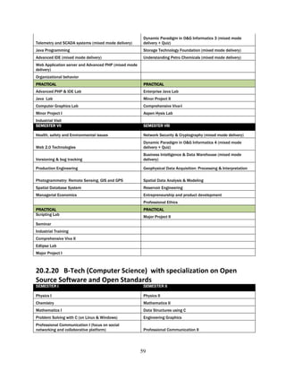 Dynamic Paradigm in O&G Informatics 3 (mixed mode
Telemetry and SCADA systems (mixed mode delivery)      delivery + Quiz)
Java Programming                                       Storage Technology Foundation (mixed mode delivery)
Advanced IDE (mixed mode delivery)                     Understanding Petro Chemicals (mixed mode delivery)
Web Application server and Advanced PHP (mixed mode
delivery)
Organizational behavior
PRACTICAL                                              PRACTICAL
Advanced PHP & IDE Lab                                 Enterprise Java Lab
Java Lab                                               Minor Project II
Computer Graphics Lab                                  Comprehensive Viva-I
Minor Project I                                        Aspen Hysis Lab
Industrial Visit
SEMESTER VII                                           SEMESTER VIII

Health, safety and Environmental issues                Network Security & Cryptography (mixed mode delivery)
                                                       Dynamic Paradigm in O&G Informatics 4 (mixed mode
Web 2.0 Technologies                                   delivery + Quiz)
                                                       Business Intelligence & Data Warehouse (mixed mode
Versioning & bug tracking                              delivery)

Production Engineering                                 Geophysical Data Acquisition: Processing & Interpretation

Photogrammetry: Remote Sensing, GIS and GPS            Spatial Data Analysis & Modeling
Spatial Database System                                Reservoir Engineering
Managerial Economics                                   Entrepreneurship and product development
                                                       Professional Ethics
PRACTICAL                                              PRACTICAL
Scripting Lab
                                                       Major Project II
Seminar
Industrial Training
Comprehensive Viva II
Edlipse Lab
Major Project I



20.2.20 B-Tech (Computer Science) with specialization on Open
Source Software and Open Standards
SEMESTER I                                             SEMESTER II

Physics I                                              Physics II
Chemistry                                              Mathematics II
Mathematics I                                          Data Structures using C
Problem Solving with C (on Linux & Windows)            Engineering Graphics
Professional Communication I (focus on social
networking and collaborative platform)                 Professional Communication II




                                                      59
 