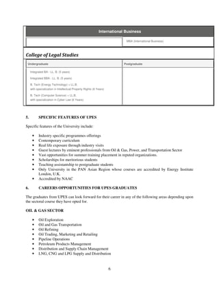 International Business

                                                                           MBA (International Business)



College of Legal Studies
 Undergraduate                                                            Postgraduate

     Integrated BA - LL. B. (5 years)

     Integrated BBA - LL. B. (5 years)

     B. Tech (Energy Technology) + LL.B.
     with specialization in Intellectual Property Rights (6 Years)

     B. Tech (Computer Science) + LL.B.
     with specialization in Cyber Law (6 Years)




5.         SPECIFIC FEATURES OF UPES

Specific features of the University include:

      •    Industry specific programmes offerings
      •    Contemporary curriculum
      •    Real life exposure through industry visits
      •    Guest lectures by eminent professionals from Oil & Gas, Power, and Transportation Sector
      •    Vast opportunities for summer training placement in reputed organizations.
      •    Scholarships for meritorious students
      •    Teaching assistantship to postgraduate students
      •    Only University in the PAN Asian Region whose courses are accredited by Energy Institute
           London, U.K.
      •    Accredited by NAAC

6.         CAREERS OPPORTUNITIES FOR UPES GRADUATES

The graduates from UPES can look forward for their career in any of the following areas depending upon
the sectoral course they have opted for.

OIL & GAS SECTOR

      •    Oil Exploration
      •    Oil and Gas Transportation
      •    Oil Refining
      •    Oil Trading, Marketing and Retailing
      •    Pipeline Operations
      •    Petroleum Products Management
      •    Distribution and Supply Chain Management
      •    LNG, CNG and LPG Supply and Distribution


                                                                     6
 