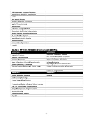 HSE Challenges in Petroleum Operations
Petroleum Law & Contract Administration
*****
Well Seismic Methods
Statistical Methods in Geosciences
Applied Micropaleontology
Sedimentology
Subsurface Geological Methods
Electronics & Geo-Physical Instrumentation
Modern Analytical Methods in Geo Sciences
Oil / Gas Field Development
Spatial Data Analysis & Modeling
Summer Internship
Summer Internship Seminar
Project I


20.2.24 M.TECH (PROCESS DESIGN ENGINEERING)
SEMESTER I                                             SEMESTER II
                                                       Plant Utility Equipment & Systems
Separation Processes
                                                       Heat Transfer: Principles & Equipments
Advanced Thermodynamics
                                                       Systems Analysis and Optimization
Transport Phenomena
Basics of Petroleum Refining & Petrochemicals          Software Engineering
                                                       Project Mgmt. & Contract Administration
Numerical Methods in Engineering
Chemical Reaction Engineering & Reactor Design         Process Plant Instrumentation & Automation


                                                       Seminar on Assigned Topics
SEMESTER III                                           SEMESTER IV

Process Modeling,& Simulation                          Project II
Gas Processing Technology
Process Design & Flow Sheeting

Pressure Vessel Design & Design of Column internals
ESM & its Applications to Petroleum Sector
Pumps & Compressors, Designed Selection
Summer Internship
Summer Internship Seminar
Project I




                                                      64
 