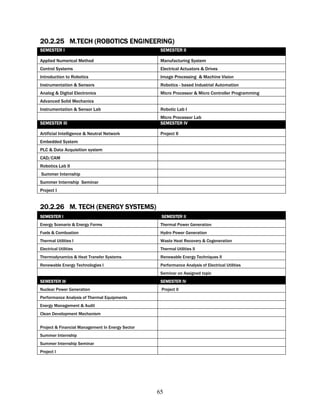 20.2.25 M.TECH (ROBOTICS ENGINEERING)
SEMESTER I                                         SEMESTER II

Applied Numerical Method                           Manufacturing System
Control Systems                                    Electrical Actuators & Drives
Introduction to Robotics                           Image Processing & Machine Vision
Instrumentation & Sensors                          Robotics - based Industrial Automation
Analog & Digital Electronics                       Micro Processor & Micro Controller Programming
Advanced Solid Mechanics
Instrumentation & Sensor Lab                       Robotic Lab I
                                                   Micro Processor Lab
SEMESTER III                                       SEMESTER IV

Artificial Intelligence & Neutral Network          Project II
Embedded System
PLC & Data Acquisition system
CAD/CAM
Robotics Lab II
Summer Internship
Summer Internship Seminar
Project I


20.2.26 M. TECH (ENERGY SYSTEMS)
SEMESTER I                                         SEMESTER II
Energy Scenario & Energy Forms                     Thermal Power Generation
Fuels & Combustion                                 Hydro Power Generation
Thermal Utilities I                                Waste Heat Recovery & Cogeneration
Electrical Utilities                               Thermal Utilities II
Thermodynamics & Heat Transfer Systems             Renewable Energy Techniques II
Renewable Energy Technologies I                    Performance Analysis of Electrical Utilities
                                                   Seminar on Assigned topic
SEMESTER III                                       SEMESTER IV
Nuclear Power Generation                           Project II
Performance Analysis of Thermal Equipments
Energy Management & Audit
Clean Development Mechanism


Project & Financial Management In Energy Sector
Summer Internship
Summer Internship Seminar
Project I




                                                  65
 