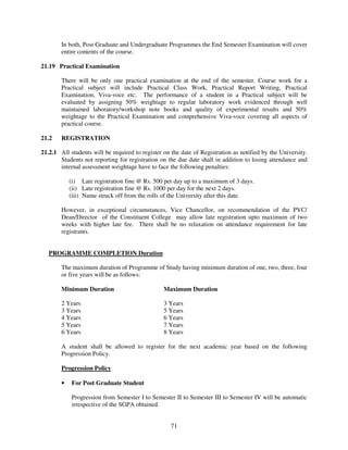 In both, Post Graduate and Undergraduate Programmes the End Semester Examination will cover
        entire contents of the course.

21.19 Practical Examination

        There will be only one practical examination at the end of the semester. Course work for a
        Practical subject will include Practical Class Work, Practical Report Writing, Practical
        Examination, Viva-voce etc. The performance of a student in a Practical subject will be
        evaluated by assigning 50% weightage to regular laboratory work evidenced through well
        maintained laboratory/workshop note books and quality of experimental results and 50%
        weightage to the Practical Examination and comprehensive Viva-voce covering all aspects of
        practical course.

21.2    REGISTRATION

21.2.1 All students will be required to register on the date of Registration as notified by the University.
       Students not reporting for registration on the due date shall in addition to losing attendance and
       internal assessment weightage have to face the following penalties:

            (i) Late registration fine @ Rs. 500 per day up to a maximum of 3 days.
            (ii) Late registration fine @ Rs. 1000 per day for the next 2 days.
            (iii) Name struck off from the rolls of the University after this date.

        However, in exceptional circumstances, Vice Chancellor, on recommendation of the PVC/
        Dean/Director of the Constituent College may allow late registration upto maximum of two
        weeks with higher late fee. There shall be no relaxation on attendance requirement for late
        registrants.


   PROGRAMME COMPLETION Duration

        The maximum duration of Programme of Study having minimum duration of one, two, three, four
        or five years will be as follows:

        Minimum Duration                         Maximum Duration

        2 Years                                  3 Years
        3 Years                                  5 Years
        4 Years                                  6 Years
        5 Years                                  7 Years
        6 Years                                  8 Years

        A student shall be allowed to register for the next academic year based on the following
        Progression Policy.

        Progression Policy

        •   For Post Graduate Student

            Progression from Semester I to Semester II to Semester III to Semester IV will be automatic
            irrespective of the SGPA obtained.


                                                    71
 