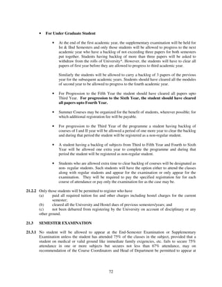 •   For Under Graduate Student

               •   At the end of the first academic year, the supplementary examination will be held for
                   Ist & IInd Semesters and only those students will be allowed to progress to the next
                   academic year who have a backlog of not exceeding three papers for both semesters
                   put together. Students having backlog of more than three papers will be asked to
                   withdraw from the rolls of University*. However, the students will have to clear all
                   papers of first year before they are allowed to progress to third academic year.

                   Similarly the students will be allowed to carry a backlog of 3 papers of the previous
                   year for the subsequent academic years. Students should have cleared all the modules
                   of second year to be allowed to progress to the fourth academic year.

               •   For Progression to the Fifth Year the student should have cleared all papers upto
                   Third Year. For progression to the Sixth Year, the student should have cleared
                   all papers upto Fourth Year.

               •   Summer Courses may be organized for the benefit of students, wherever possible; for
                   which additional registration fee will be payable.

               •   For progression to the Third Year of the programme a student having backlog of
                   courses of I and II year will be allowed a period of one more year to clear the backlog
                   and during that period the student will be registered as a non-regular student.

               •   A student having a backlog of subjects from Third to Fifth Year and Fourth to Sixth
                   Year will be allowed one extra year to complete the programme and during that
                   period the student will be registered as non-regular student.

               •   Students who are allowed extra time to clear backlog of courses will be designated as
                   non- regular students. Such students will have the option either to attend the classes
                   along with regular students and appear for the examination or only appear for the
                   examination. They will be required to pay the specified registration fee for each
                   course of attendance or pay only the examination fee as the case may be.

21.2.2 Only those students will be permitted to register who have
       (a)     paid all required tuition fee and other charges including hostel charges for the current
               semester;
       (b)     cleared all the University and Hostel dues of previous semesters/years; and
       (c)     not been debarred from registering by the University on account of disciplinary or any
       other ground.

21.3   SEMESTER EXAMINATION

21.3.1 No student will be allowed to appear at the End-Semester Examination or Supplementary
       Examination unless the student has attended 75% of the classes in the subject, provided that a
       student on medical or valid ground like immediate family exigencies, etc. fails to secure 75%
       attendance in one or more subjects but secures not less than 67% attendance, may on
       recommendation of the Course Coordinators and Head of Department be permitted to appear at




                                                  72
 