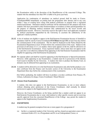 the Examination solely at the discretion of the Dean/Director of the concerned College. The
        student who has attendance less than 50% is liable to be given year back.

        Application for condonation of attendance on medical ground shall be made to Course.
        Coordinator/HOD immediately on joining back the programme after absence and in any case
        within 7 days of availing leave along with medical certificates in original from a registered
        medical practitioner. Outstation medical certificate will be entertained for this purpose only from
        students who have proceeded to their hometown/place of residence of their parents/guardians for
        the purpose of obtaining medical treatment duly authenticated by the travel records and
        hospitalization records. However, University reserves the right to have such applicants examined
        by medical practitioner empanelled by the University to ascertain the authenticity of the
        applicant’s medical problem.

21.3.2 A list of students not eligible to appear in the End-Semester Examination because of shortfall in
       attendance shall be sent by Course-Coordinator/HOD/Dean through SRE at least four days before
       the commencement of the examination. The list shall be displayed on the Notice Board by the
       Examination Department at least 24 hours before the commencement of the exam. Subject to the
       provision of sub-clause 21.3.1, no student, whose name appears in the list, shall be allowed to sit
       in the End-Semester Examination. Every registered student, whose name does not appear in the
       list, and who is not otherwise debarred from appearing in the End-Semester Examination shall be
       eligible for appearing at the End-Semester Examination.

21.3.3 No separate admit card shall be issued for appearing in the End-Semester or Special Examination.
       However, while appearing in any Examination, a student must be in possession of the Identity
       Card issued to him/her by the University. A student who fails to produce the Identity Card, on
       demand, may be debarred from appearing in an examination.

21.3.4 A student will be allowed to sit in the End-Semester Examination only after he/she produces a no-
       dues certificate from the Finance and Accounts section of the University to the Examination
       Department three days before the commencement of the examination.

       Also before graduating, the student will have to produce a no-dues certificate from Finance, IT,
       Library, Laboratory In charge, Course Coordinator / Dean/ Director

21.3.5 Absence from Examination

        A student, who does not appear in the End-Semester Examination, in one or more subjects
        without obtaining prior permission of the Course Coordinator, shall normally be denied
        permission to appear in the Supplementary Examination.

        However, the Course Coordinator, on his being satisfied that a student could not appear in an
        End-Semester Examination due to some valid medical or other specific reasons and on receiving
        specific approval from the concerned Dean/Director of the College may permit the student to
        appear in the Supplementary Examination.

21.4    EXEMPTIONS

        A student may be granted exemption from one or more papers for a programme if

        (a)   he/she is a registered student of the University and has cleared an equivalent course with a
              minimum Grade of C+ in a Postgraduate and D+ in an Undergraduate Course; or


                                                    73
 