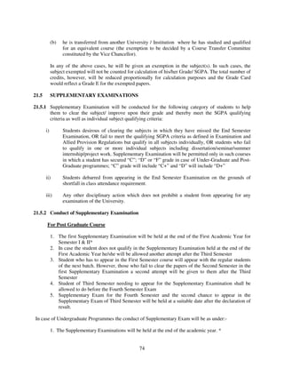 (b)   he is transferred from another University / Institution where he has studied and qualified
                  for an equivalent course (the exemption to be decided by a Course Transfer Committee
                  constituted by the Vice Chancellor).

            In any of the above cases, he will be given an exemption in the subject(s). In such cases, the
            subject exempted will not be counted for calculation of his/her Grade/ SGPA. The total number of
            credits, however, will be reduced proportionally for calculation purposes and the Grade Card
            would reflect a Grade E for the exempted papers.

21.5        SUPPLEMENTARY EXAMINATIONS

21.5.1 Supplementary Examination will be conducted for the following category of students to help
       them to clear the subject/ improve upon their grade and thereby meet the SGPA qualifying
       criteria as well as individual subject qualifying criteria:

       i)         Students desirous of clearing the subjects in which they have missed the End Semester
                  Examination, OR fail to meet the qualifying SGPA criteria as defined in Examination and
                  Allied Provision Regulations but qualify in all subjects individually, OR students who fail
                  to qualify in one or more individual subjects including dissertation/seminar/summer
                  internship/project work. Supplementary Examination will be permitted only in such courses
                  in which a student has secured “C”; “D” or “F” grade in case of Under-Graduate and Post-
                  Graduate programmes; “C” grade will include “C+” and “D” will include “D+”

       ii)        Students debarred from appearing in the End Semester Examination on the grounds of
                  shortfall in class attendance requirement.

       iii)       Any other disciplinary action which does not prohibit a student from appearing for any
                  examination of the University.

21.5.2 Conduct of Supplementary Examination

        For Post Graduate Course

            1. The first Supplementary Examination will be held at the end of the First Academic Year for
               Semester I & II*
            2. In case the student does not qualify in the Supplementary Examination held at the end of the
               First Academic Year he/she will be allowed another attempt after the Third Semester
            3. Student who has to appear in the First Semester course will appear with the regular students
               of the next batch. However, those who fail to clear the papers of the Second Semester in the
               first Supplementary Examination a second attempt will be given to them after the Third
               Semester
            4. Student of Third Semester needing to appear for the Supplementary Examination shall be
               allowed to do before the Fourth Semester Exam
            5. Supplementary Exam for the Fourth Semester and the second chance to appear in the
               Supplementary Exam of Third Semester will be held at a suitable date after the declaration of
               result.

In case of Undergraduate Programmes the conduct of Supplementary Exam will be as under:-

            1. The Supplementary Examinations will be held at the end of the academic year. *


                                                       74
 